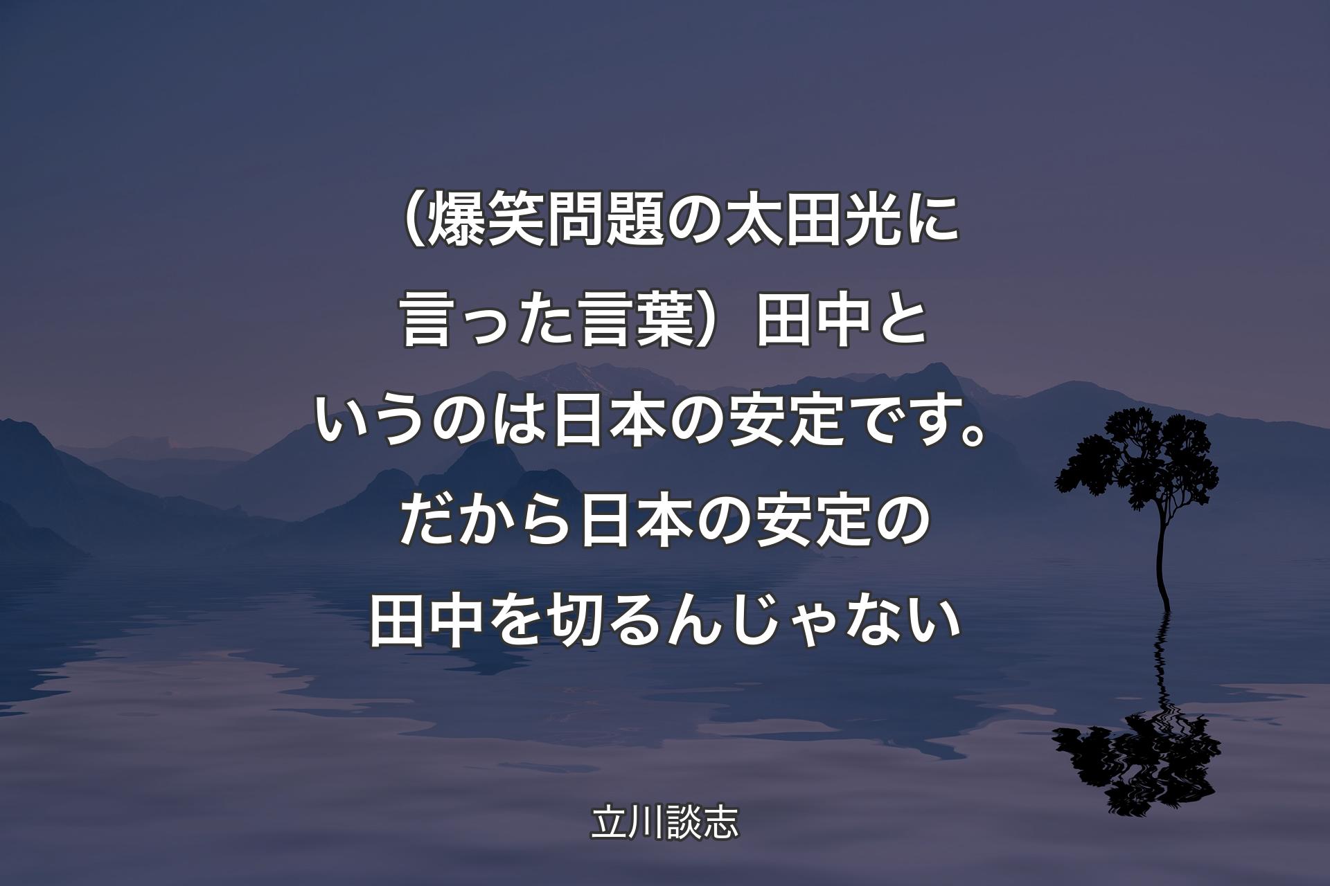 【背景4】（爆笑問題の太田光に言った言葉）田中というのは日本の安定です。だから日本の安定の田中を切るんじゃない - 立川談志