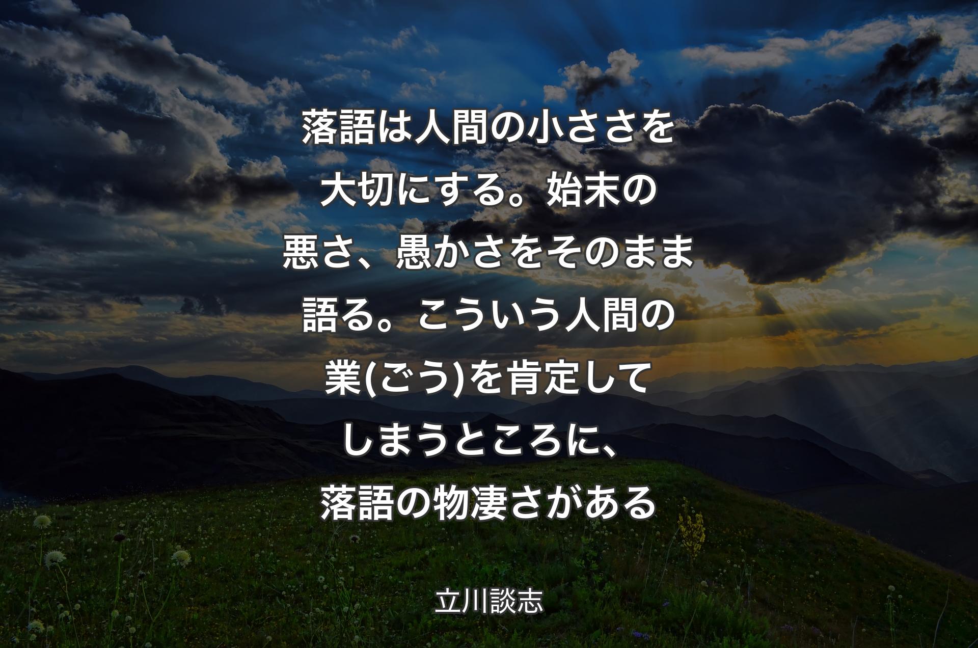 落語は人間の小ささを大切にする。始末の悪さ、愚かさをそのまま語る。こういう人間の業(ごう)を肯定してしまうところに、落語の物凄さがある - 立川談志