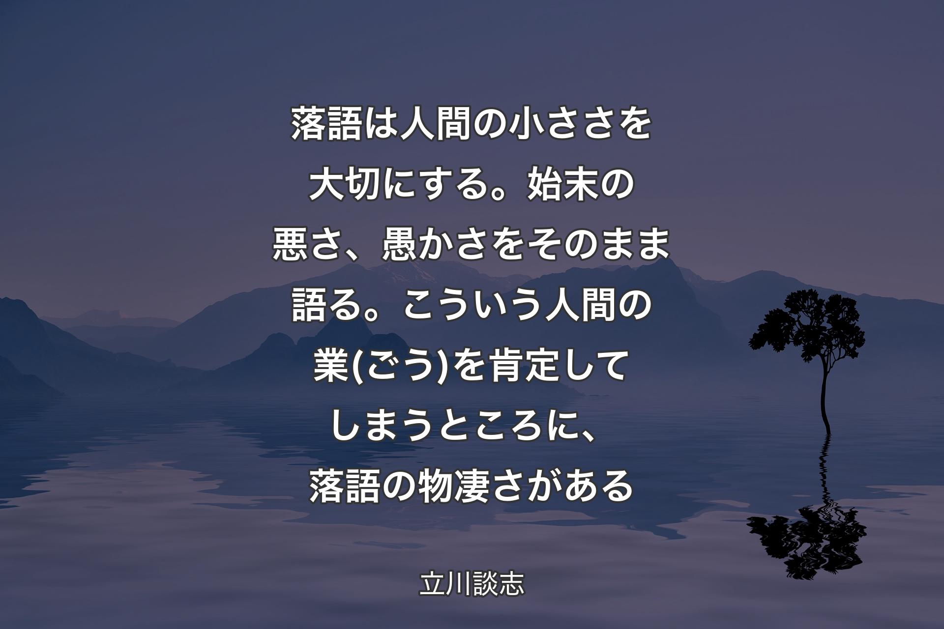 落語は人間の小ささを大切にする。始末の悪さ、愚かさをそのまま語る。こういう人間の業(ごう)を肯定してしまうところに、落語の物凄さがある - 立川談志