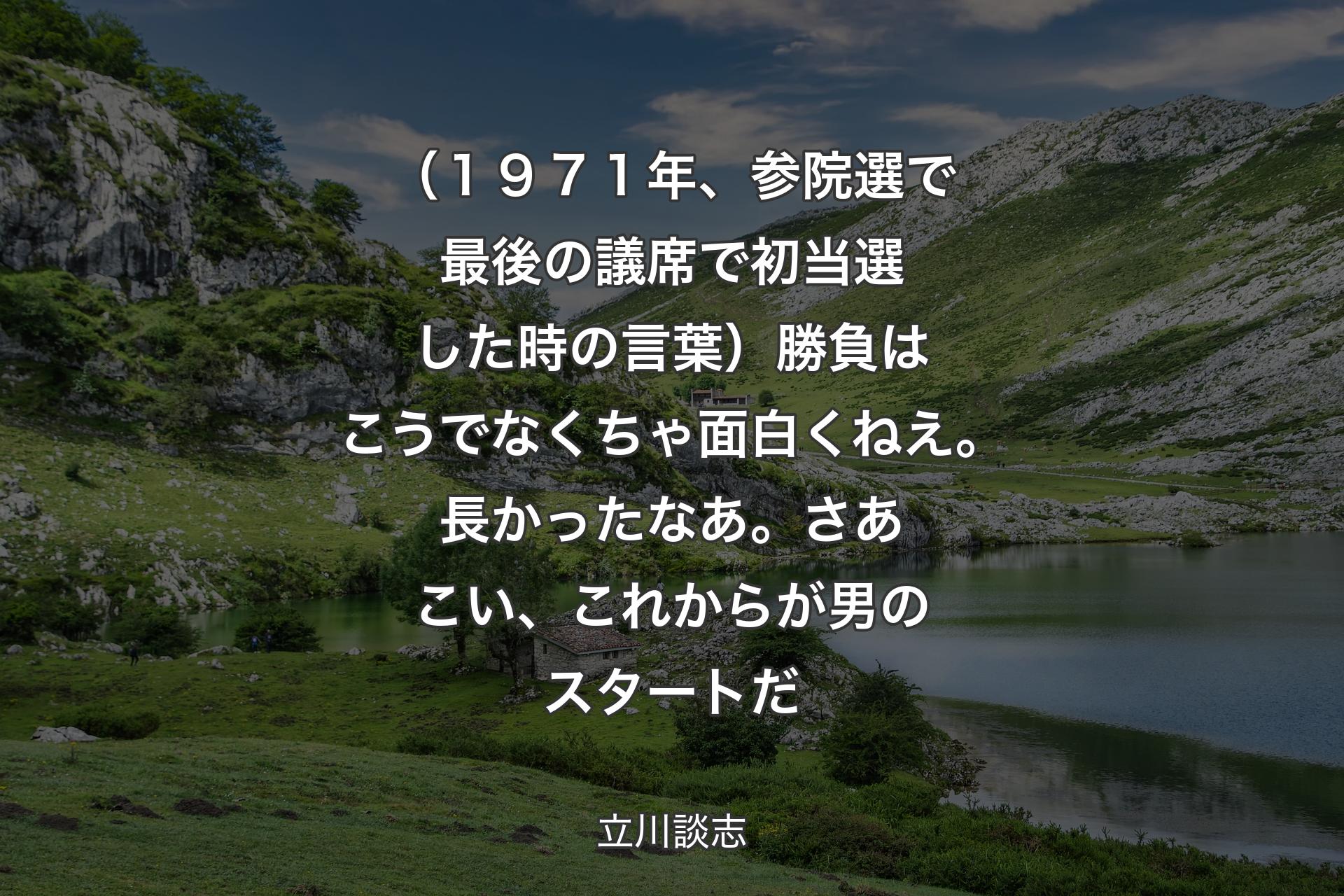 （１９７１年、参院選で最後の議席で初当選した時の言葉）勝負はこうでなくちゃ面白くねえ。長かったなあ。さあこい、これからが男のスタートだ - 立川談志