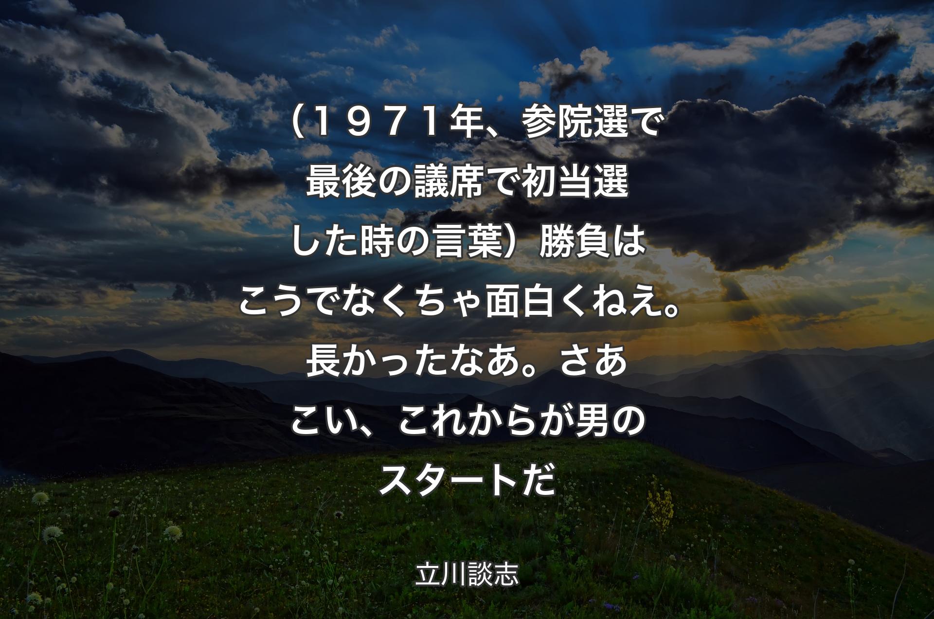 （１９７１年、参院選で最後の議席で初当選した時の言葉）勝負はこうでなくちゃ面白くねえ。長かったなあ。さあこい、これからが男のスタートだ - 立川談志