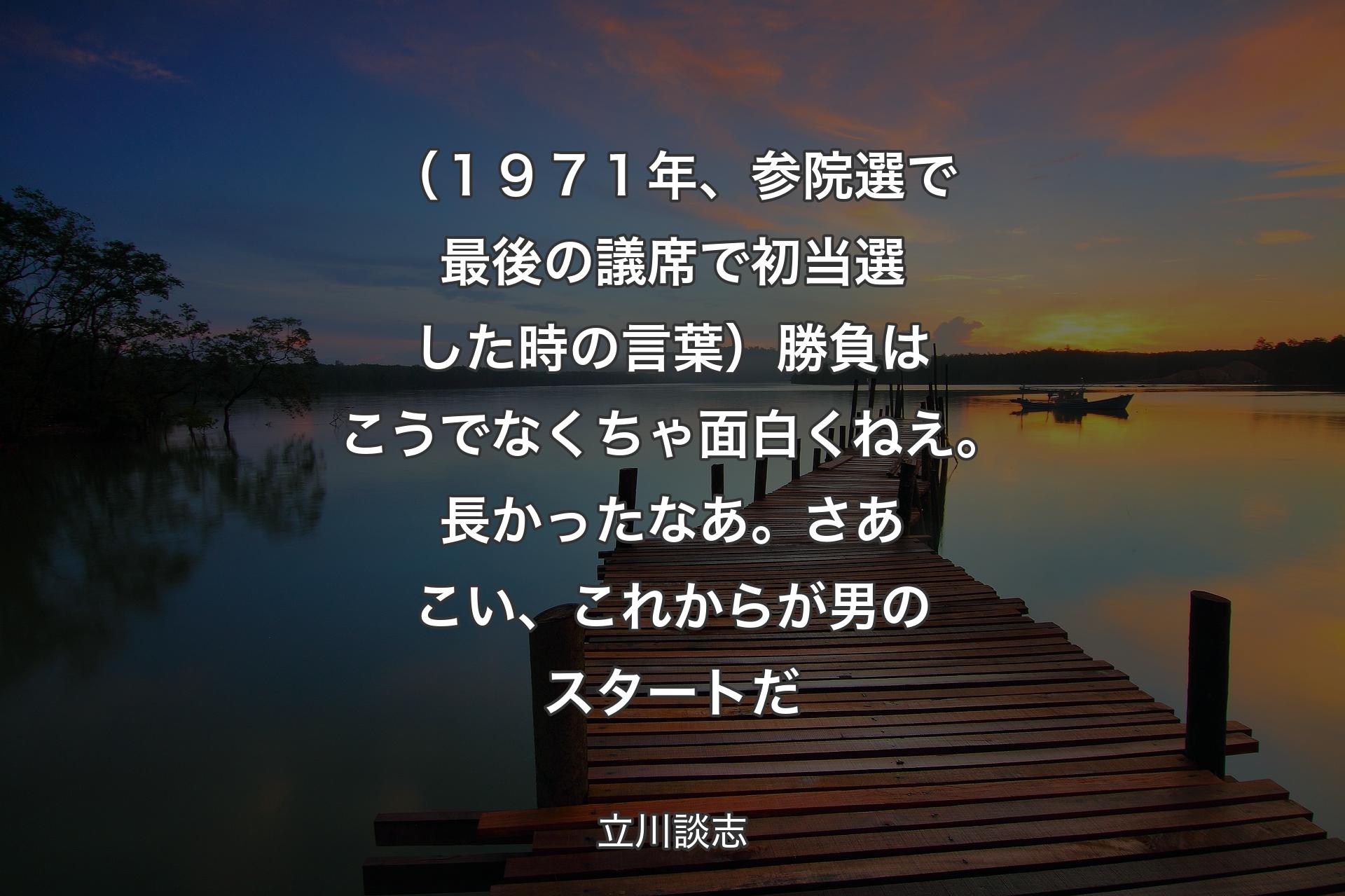 （１９７１年、参院選で最後の議席で初当選した時の言葉）勝負はこうでなくちゃ面白くねえ。長かったなあ。さあこい、これからが男のスタートだ - 立川談志