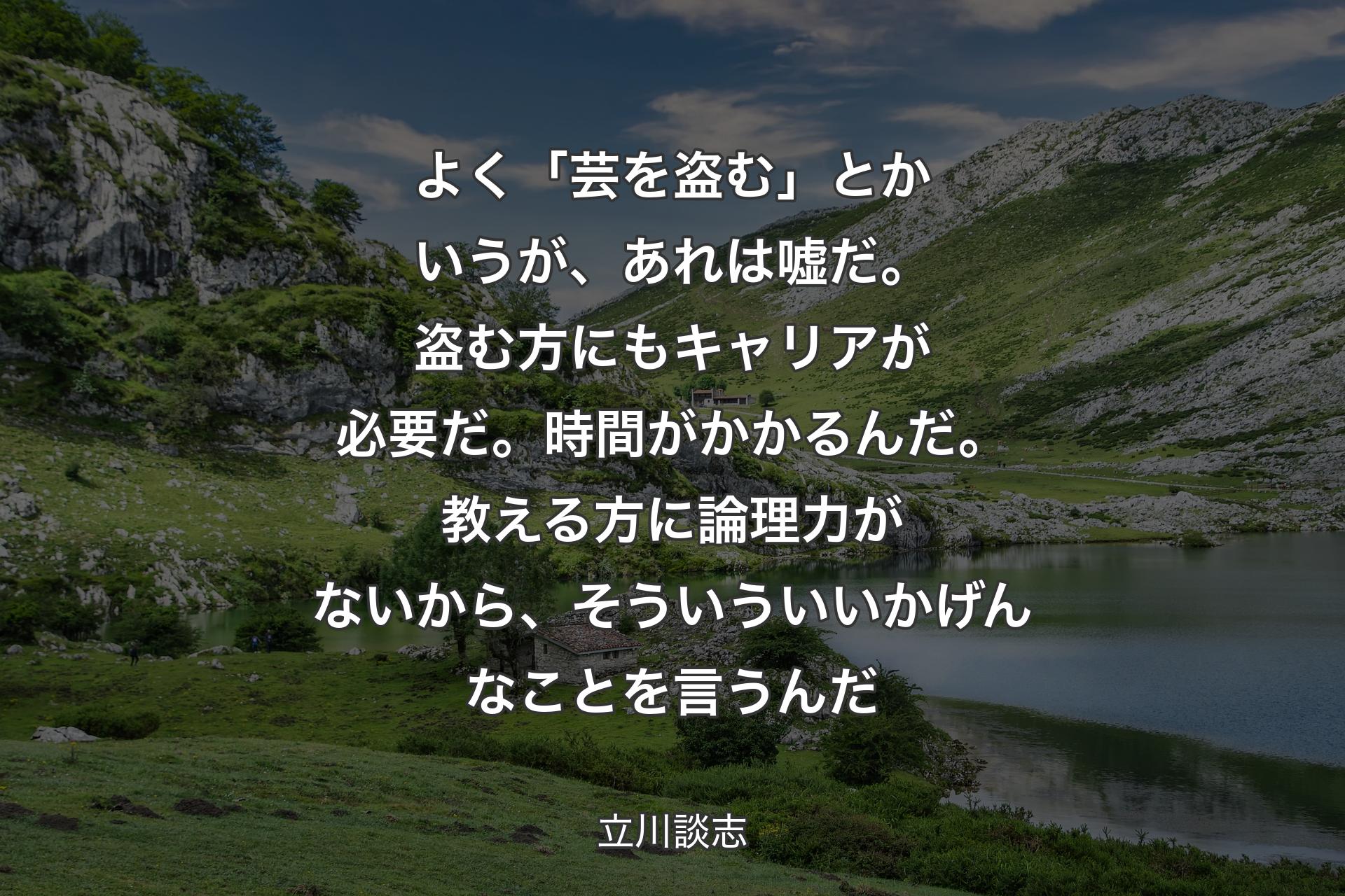 よく「芸を盗む」とかいうが、あれは嘘だ。盗む方にもキャリアが必要だ。時間がかかるんだ。教える方に論理力がないから、そういういいかげんなことを言うんだ - 立川談志