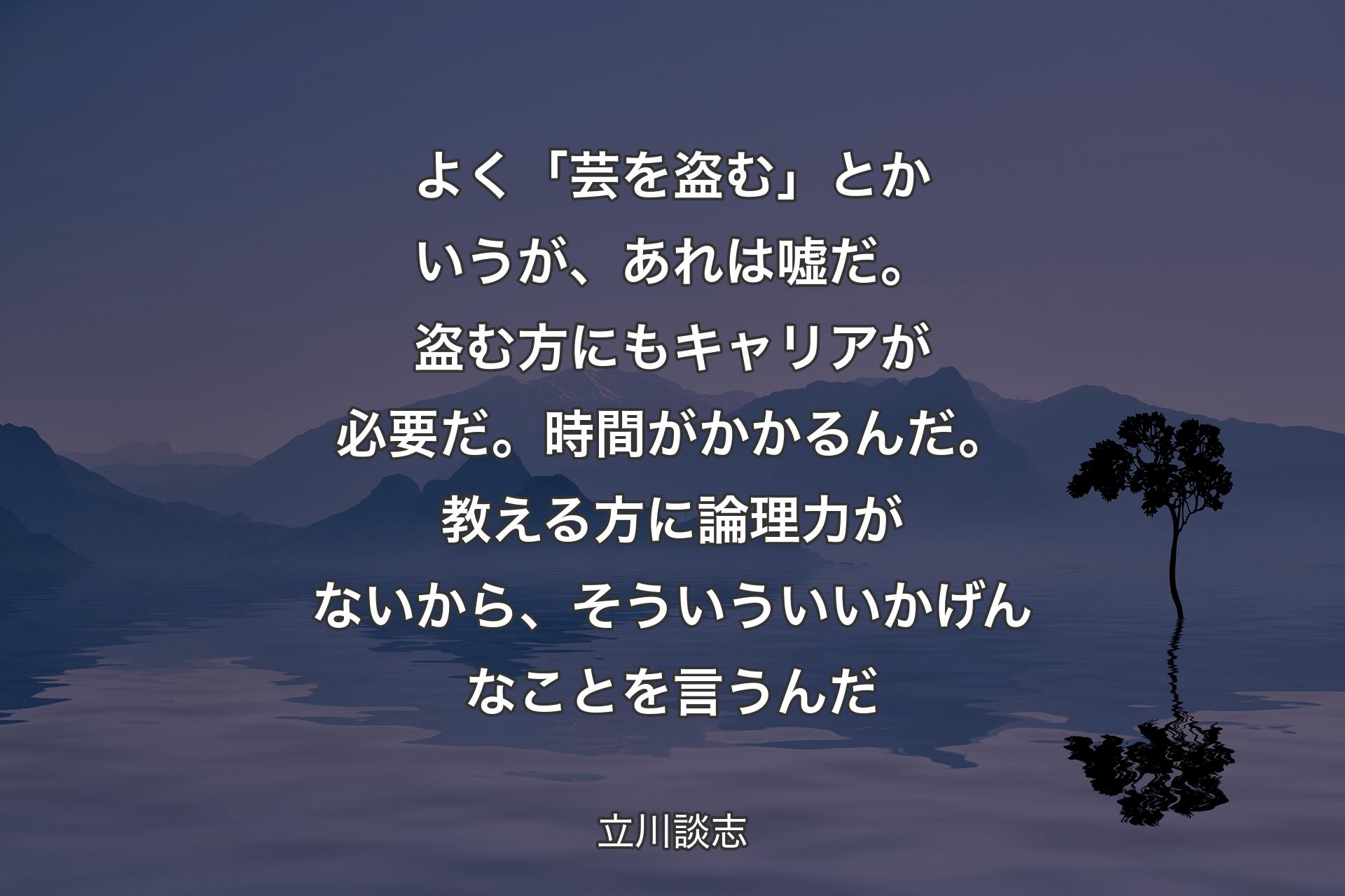 よく「芸を盗む」とかいうが、あれは嘘だ。盗む方にもキャリアが必要だ。時間がかかるんだ。教える方に論理力がないから、そういういいかげんなことを言うんだ - 立川談志