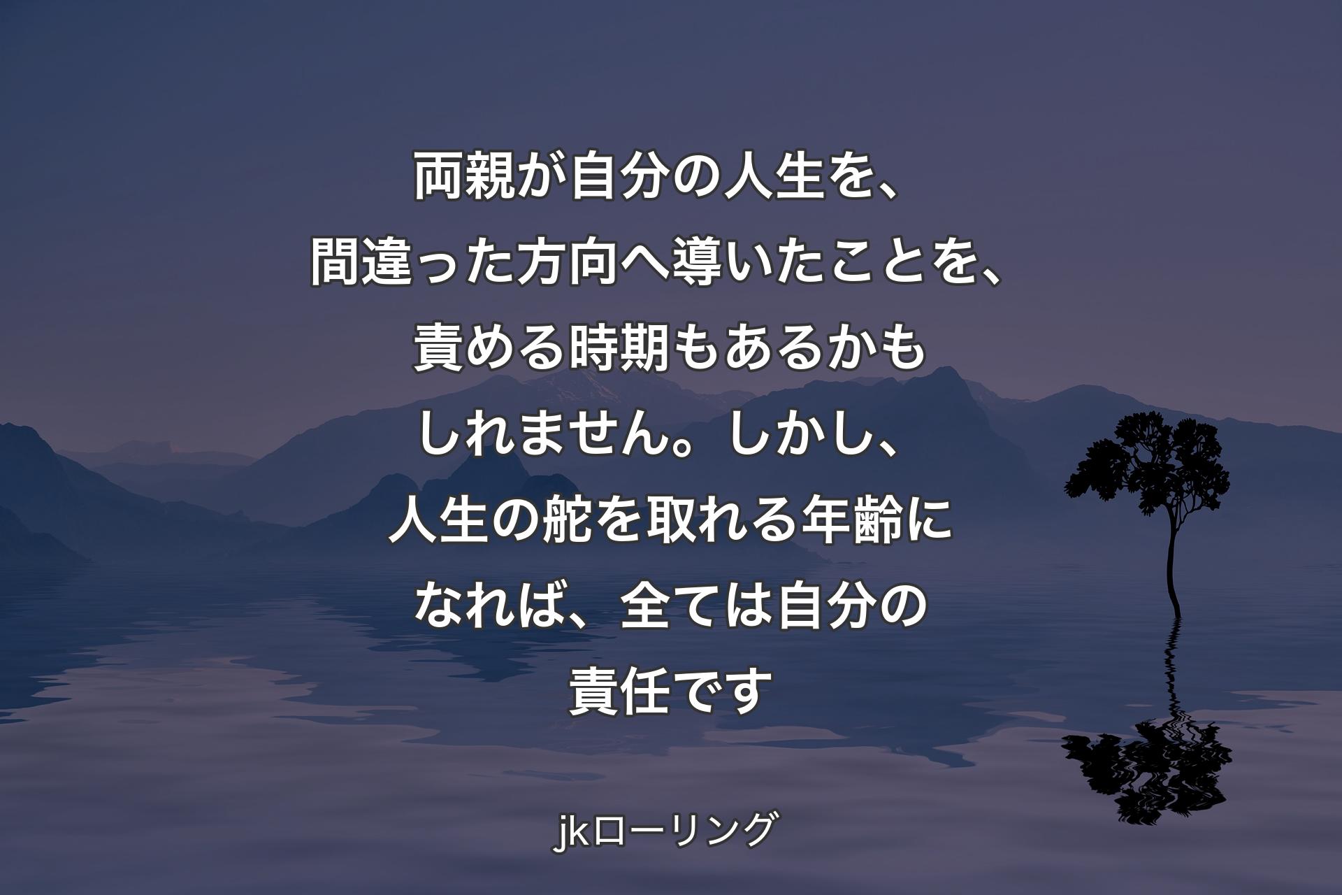 両親が自分の人生を、間違った方向へ導いたことを、責める時期もあるかもしれません。しかし、人生の舵を取れる年齢になれば、全ては自分の責任です - jkローリング