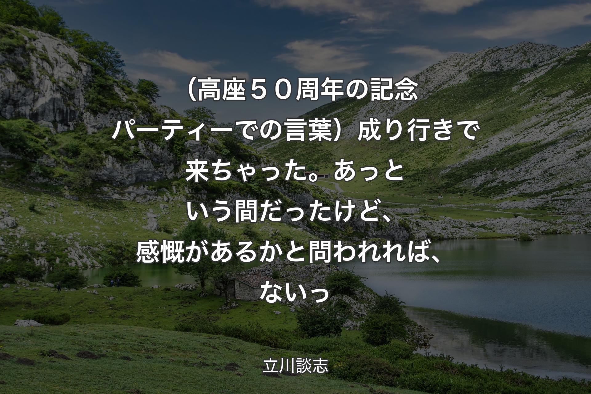 【背景1】（高座５０周年の記念パーティーでの言葉）成り行きで来ちゃった。あっという間だったけど、感慨があるかと問われれば、ないっ - 立川談志