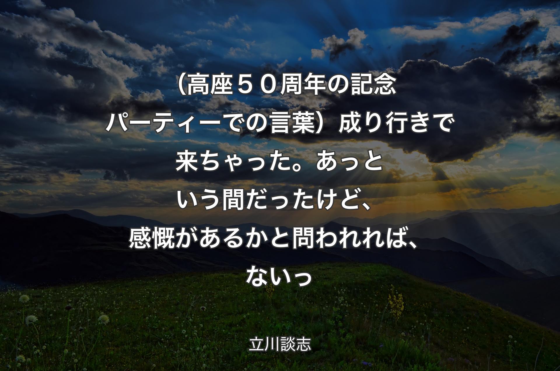 （高座５０周年の記念パーティーでの言葉）成り行きで来ちゃった。あっという間だったけど、感慨があるかと問われれば、ないっ - 立川談志