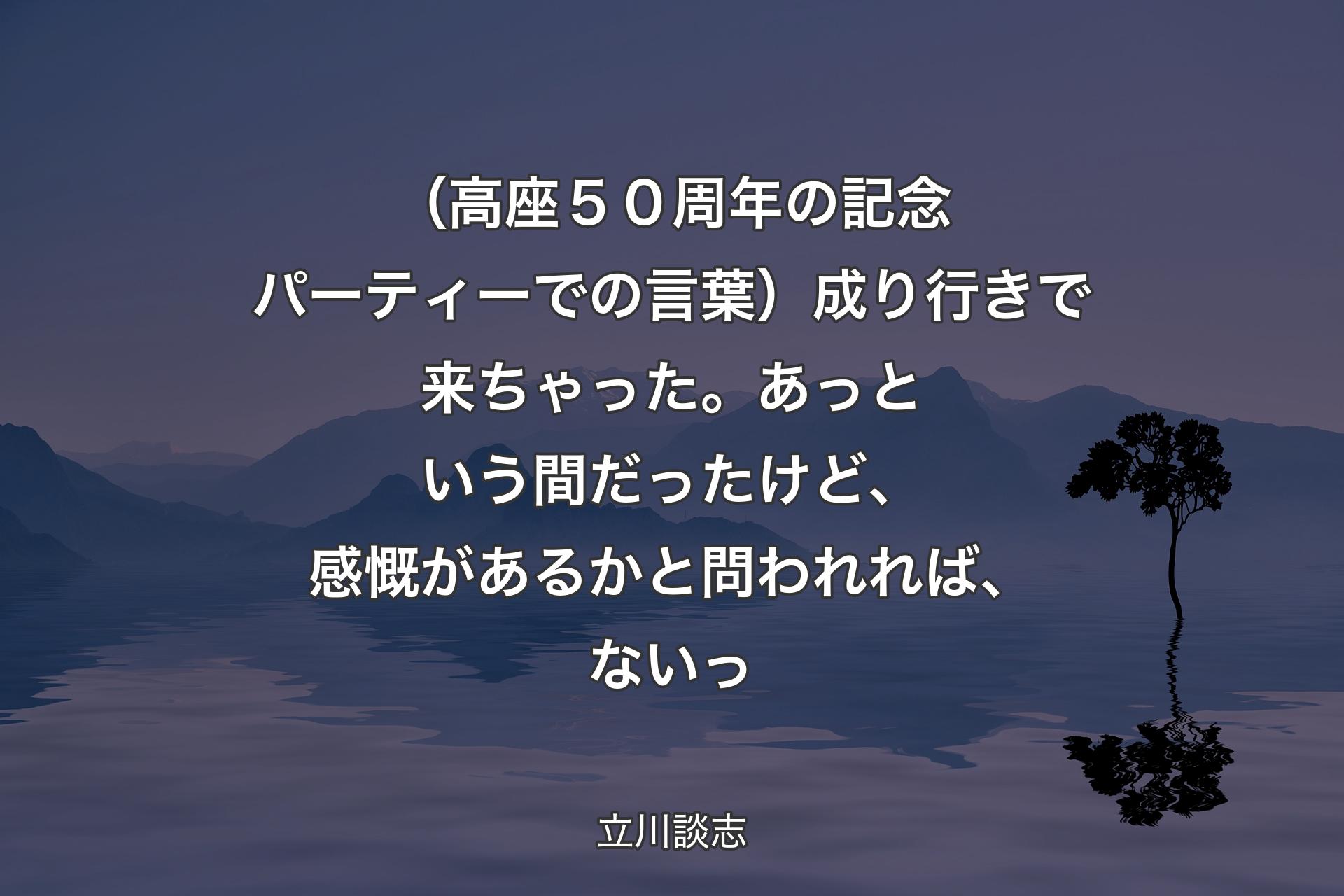 【背景4】（高座５０周年の記念パーティーでの言葉）成り行きで来ちゃった。あっという間だったけど、感慨があるかと問われれば、ないっ - 立川談志