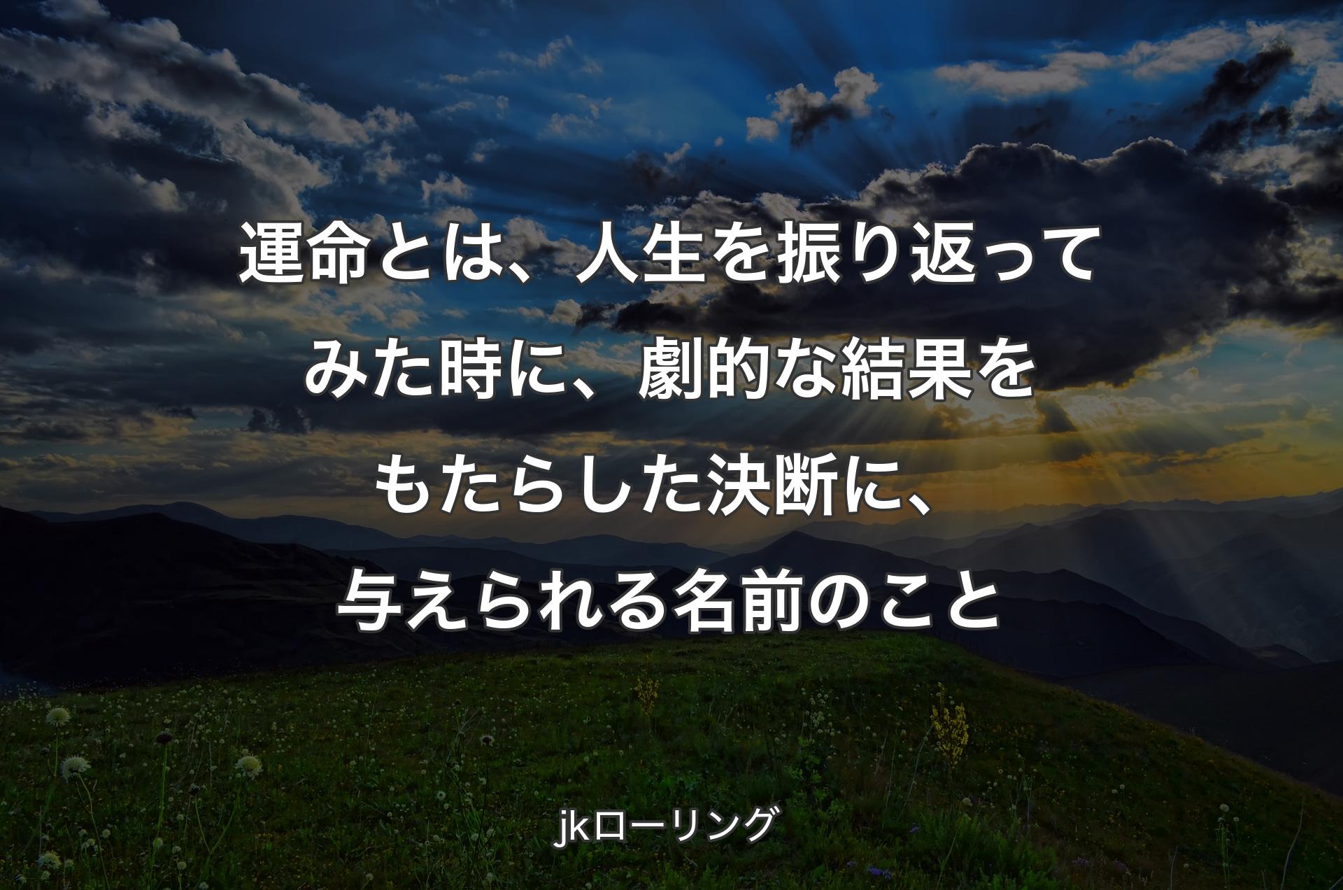 運命とは、人生を振り返ってみた時に、劇的な結果をもたらした決断に、与えられる名前のこと - jkローリング