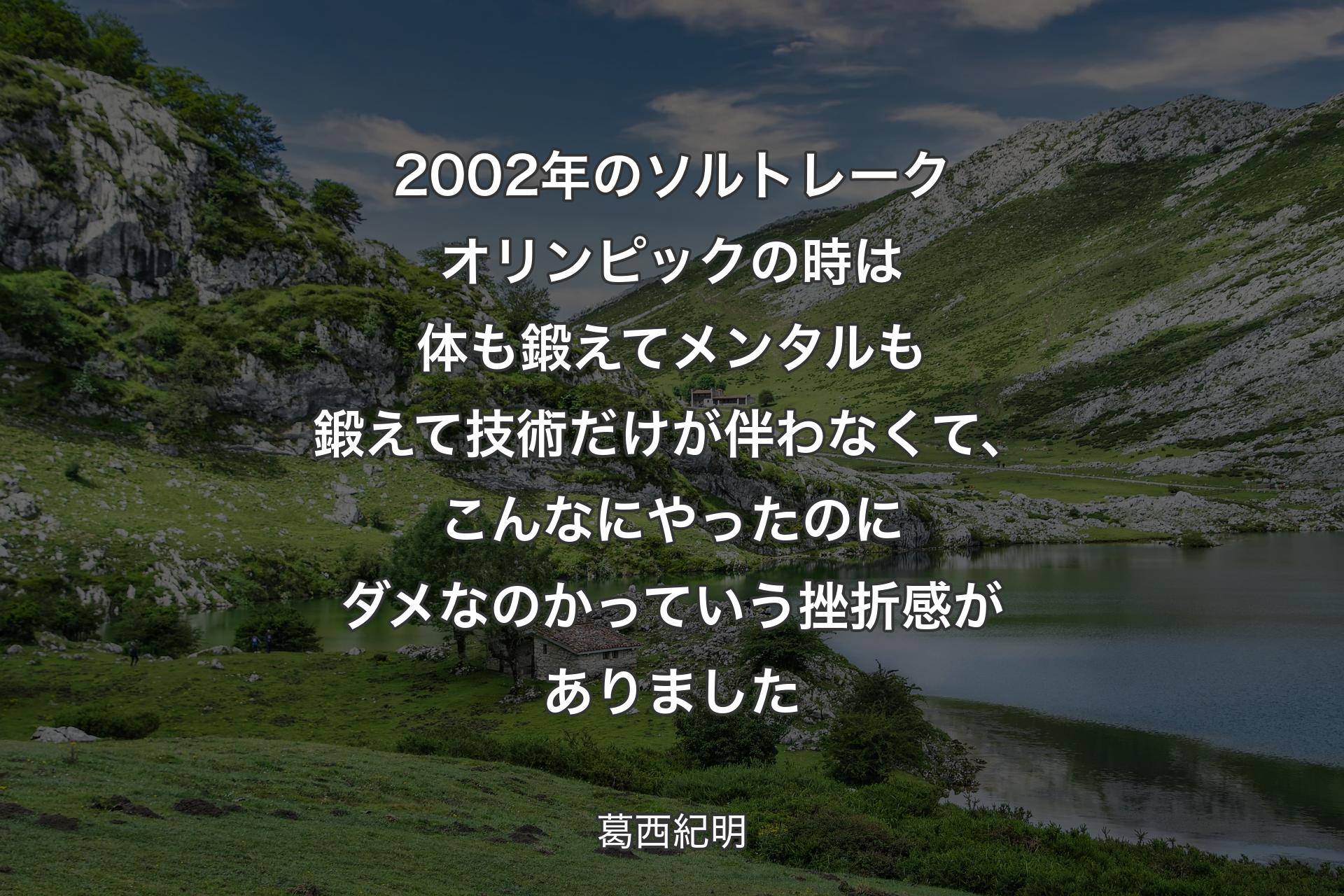 【背景1】2002年のソルトレークオリンピックの時は体も鍛えてメンタルも鍛えて技術だけが伴わなくて、こんなにやったのにダメなのかっていう挫折感がありました - 葛西紀明