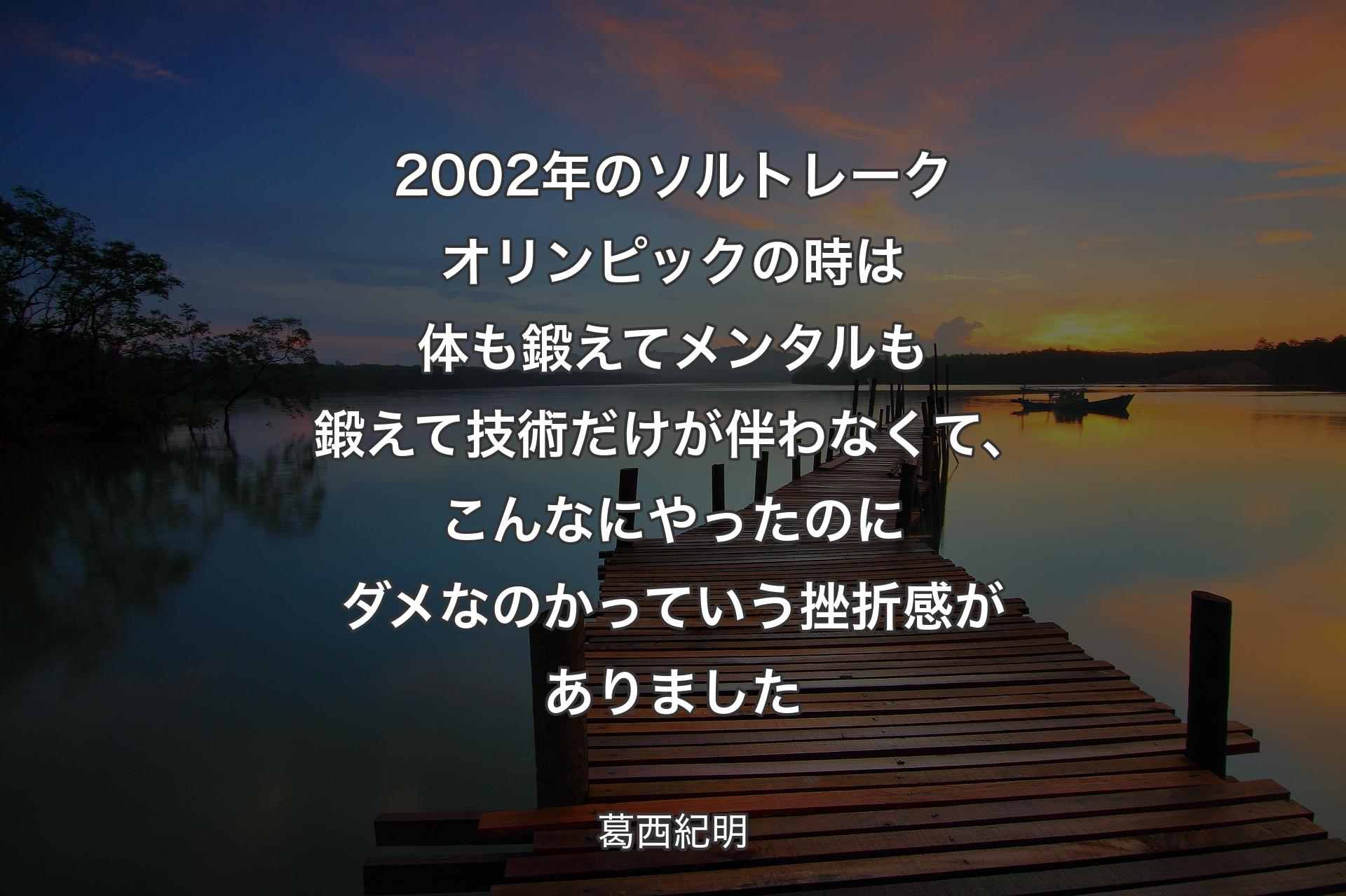 【背景3】2002年のソルトレークオリンピックの時は体も鍛えてメンタルも鍛えて技術だけが伴わなくて、こんなにやったのにダメなのかっていう挫折感がありました - 葛西紀明