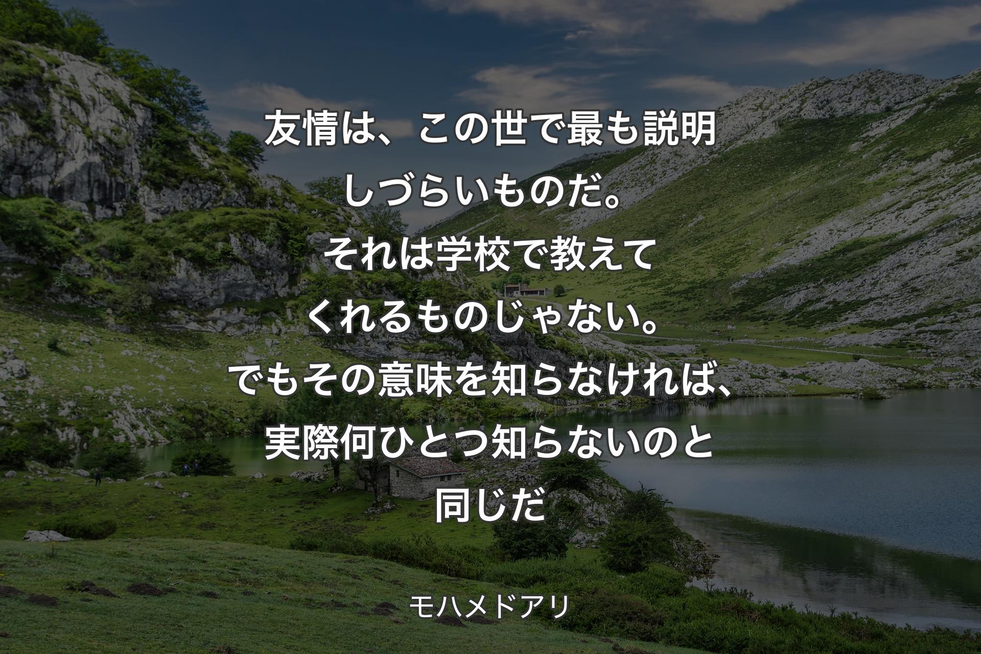 友情は、この世で最も説明しづらいものだ。それは学校で教えてくれるものじゃない。でもその意味を知らなければ、実際何ひとつ知らないのと同じだ - モハメドアリ