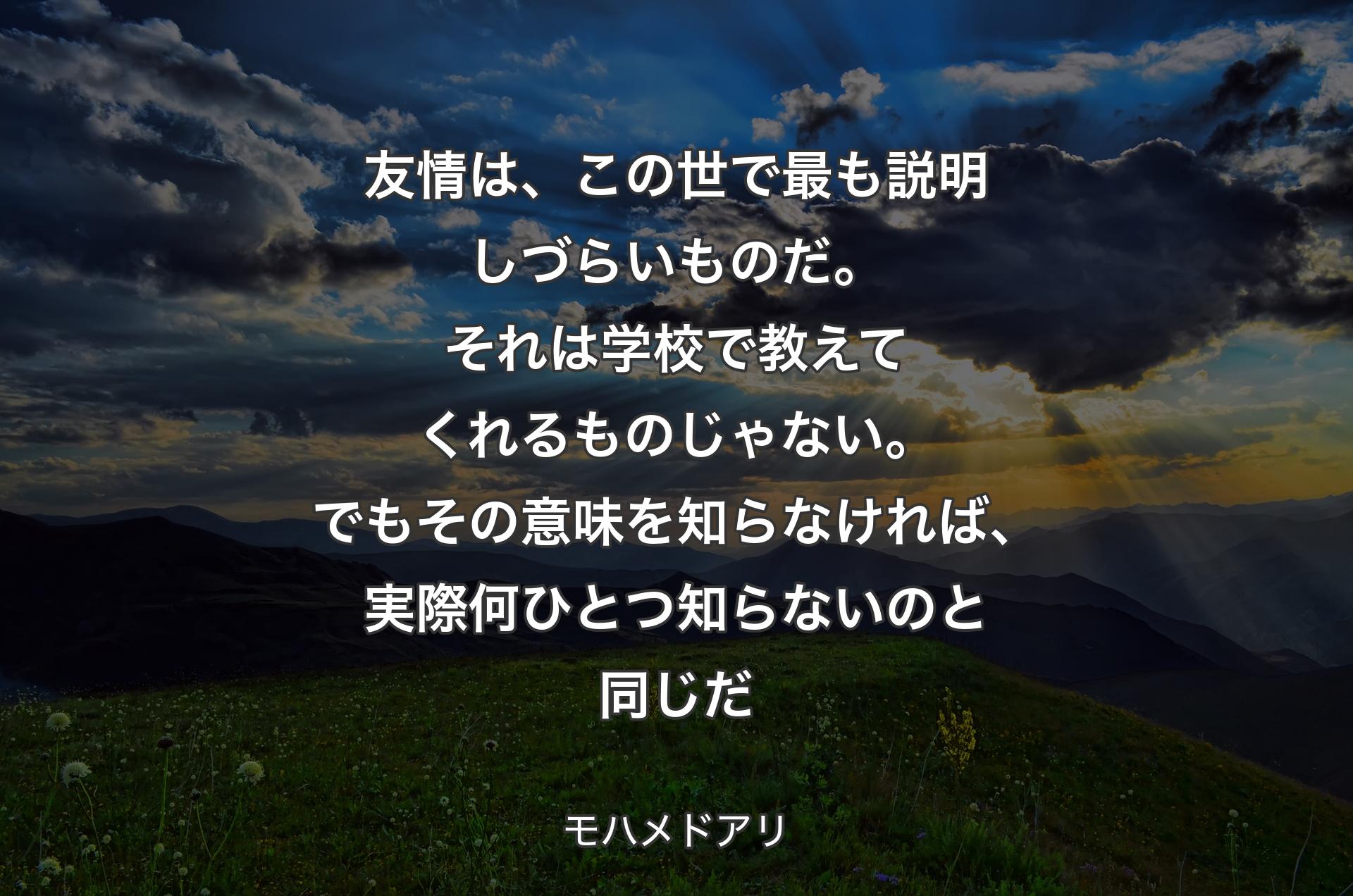 友情は、この世で最も説明しづらいものだ。それは学校で教えてくれるものじゃない。でもその意味を知らなければ、実際何ひとつ知らないのと同じだ - モハメドアリ