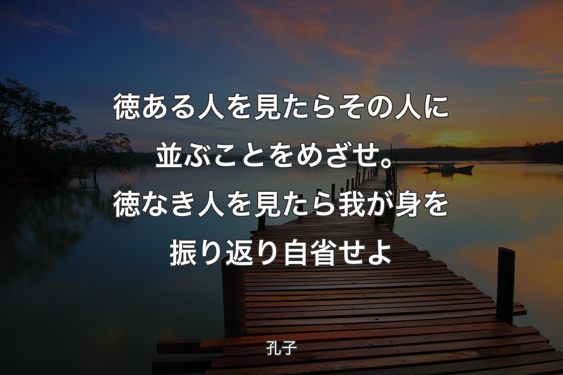 徳ある人を見たらその人に並ぶことをめざせ。徳なき人を見たら我が身を振り返り自省せよ - 孔子