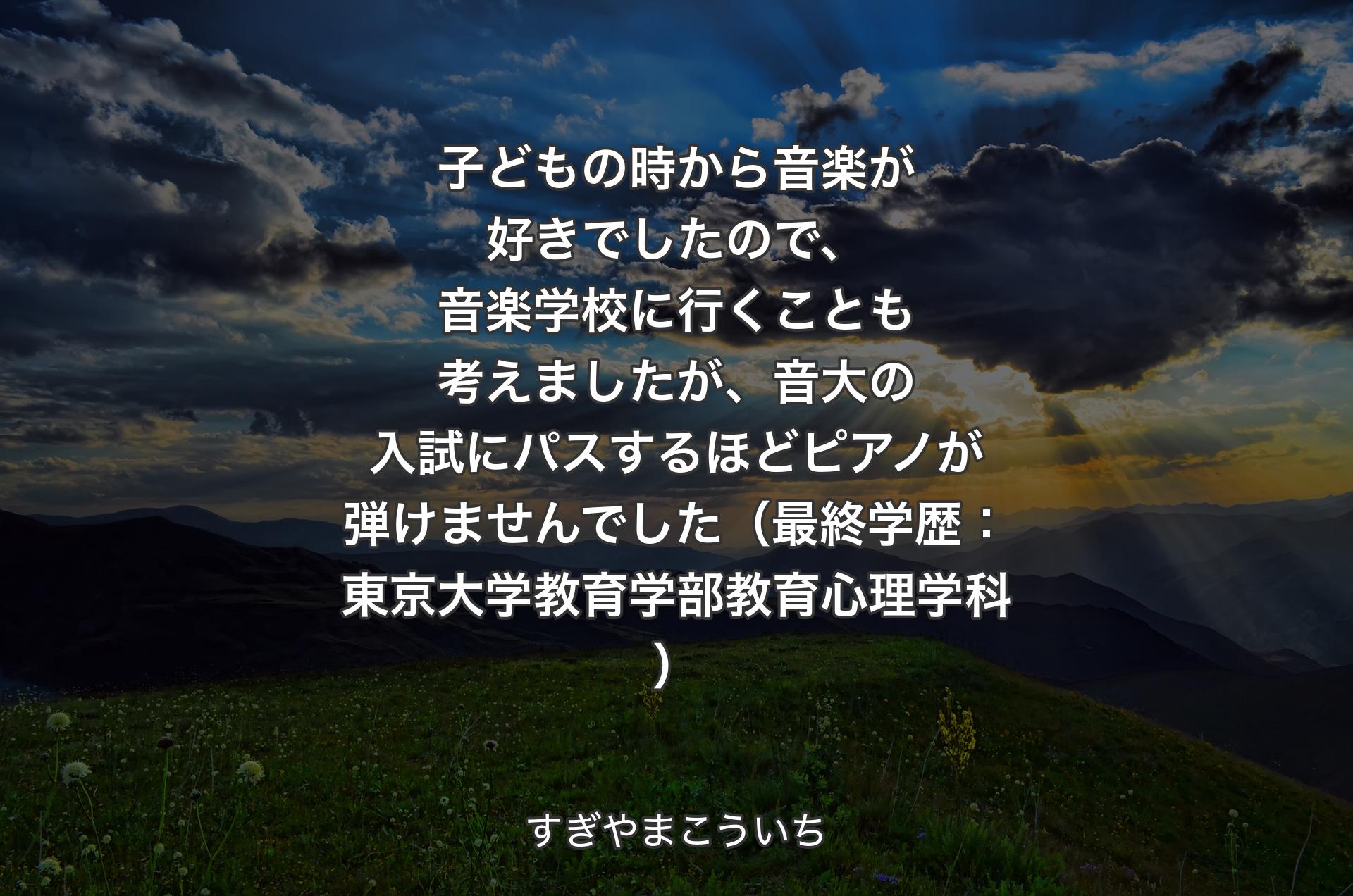 子どもの時から音楽が好きでしたので、音楽学校に行くことも考えましたが、音大の入試にパスするほどピアノが弾けませんでした（最終学歴：東京大学教育学部教育心理学科） - すぎやまこういち