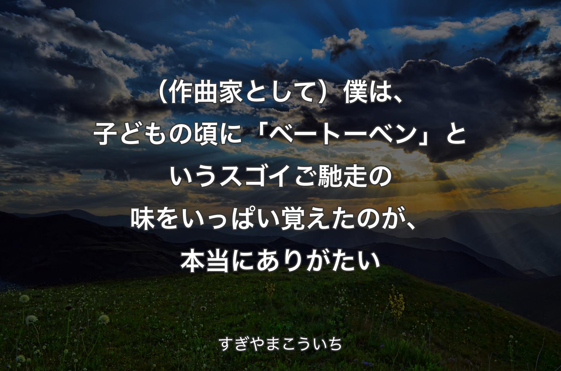 （作曲家として）僕は、子どもの頃に「ベートーベン」というスゴイご馳走の味をいっぱい覚えたのが、本当にありがたい - すぎやまこういち