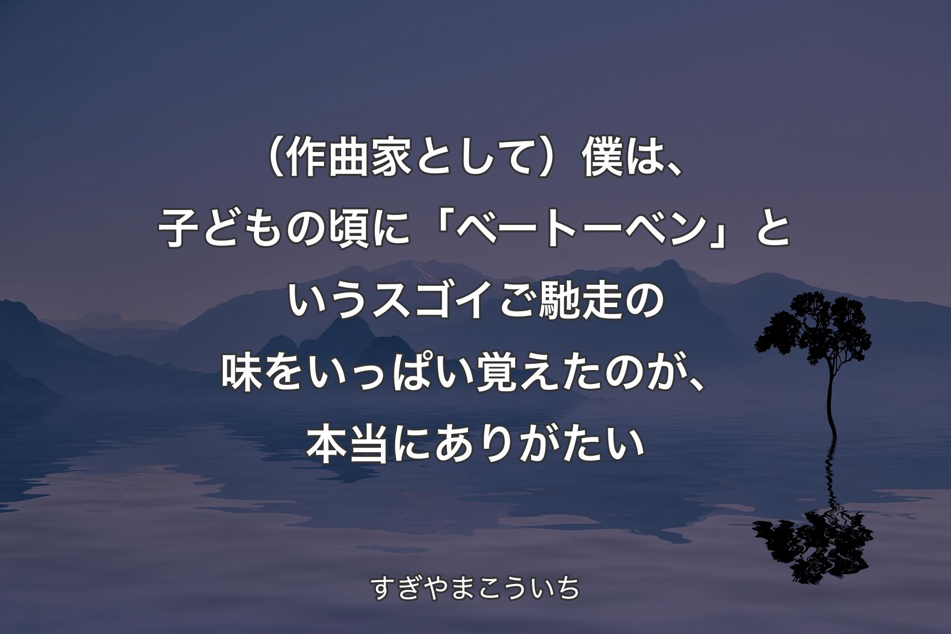 【背景4】（作曲家として）僕は、子どもの頃に「ベートーベン」というスゴイご馳走の味をいっぱい覚えたのが、本当にありがたい - すぎやまこういち