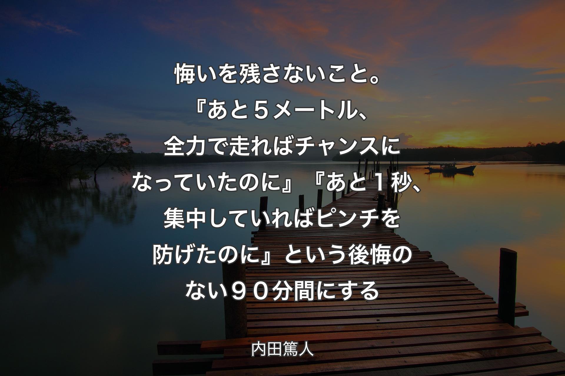 【背景3】悔いを残さないこと。『あと５メートル、全力で走ればチャンスになっていたのに』『あと１秒、集中していればピンチを防げたのに』という後悔のない９０分間にする - 内田篤人