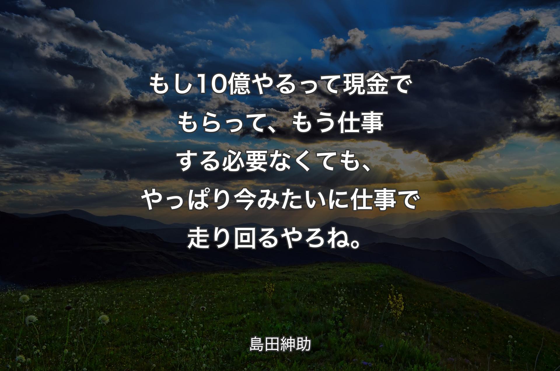 もし10億やるって現金でもらって、もう仕事する必要なくても、やっぱり今みたいに仕事で走り回るやろね。 - 島田紳助