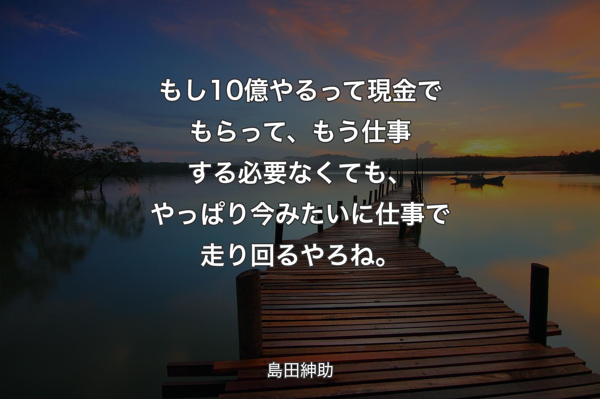 【背景3】もし10億やるって現金でもらって、もう仕事する必要なくても、やっぱり今みたいに仕事で走り回るやろね。 - 島田紳助