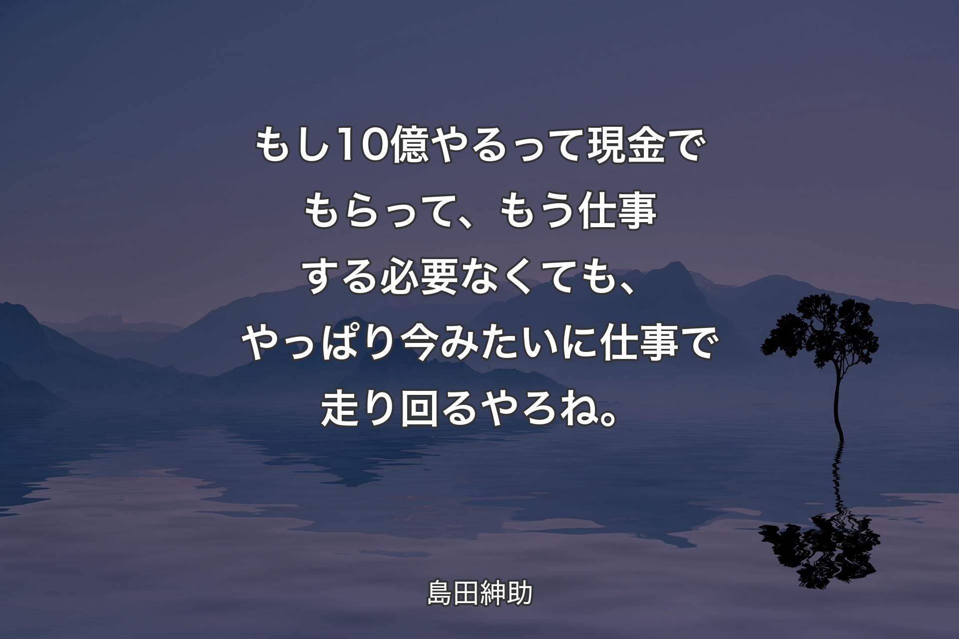 もし10億やるって現金でもらって、もう仕事する必要なくても、やっぱり今みたいに仕事で走り回るやろね。 - 島田紳助