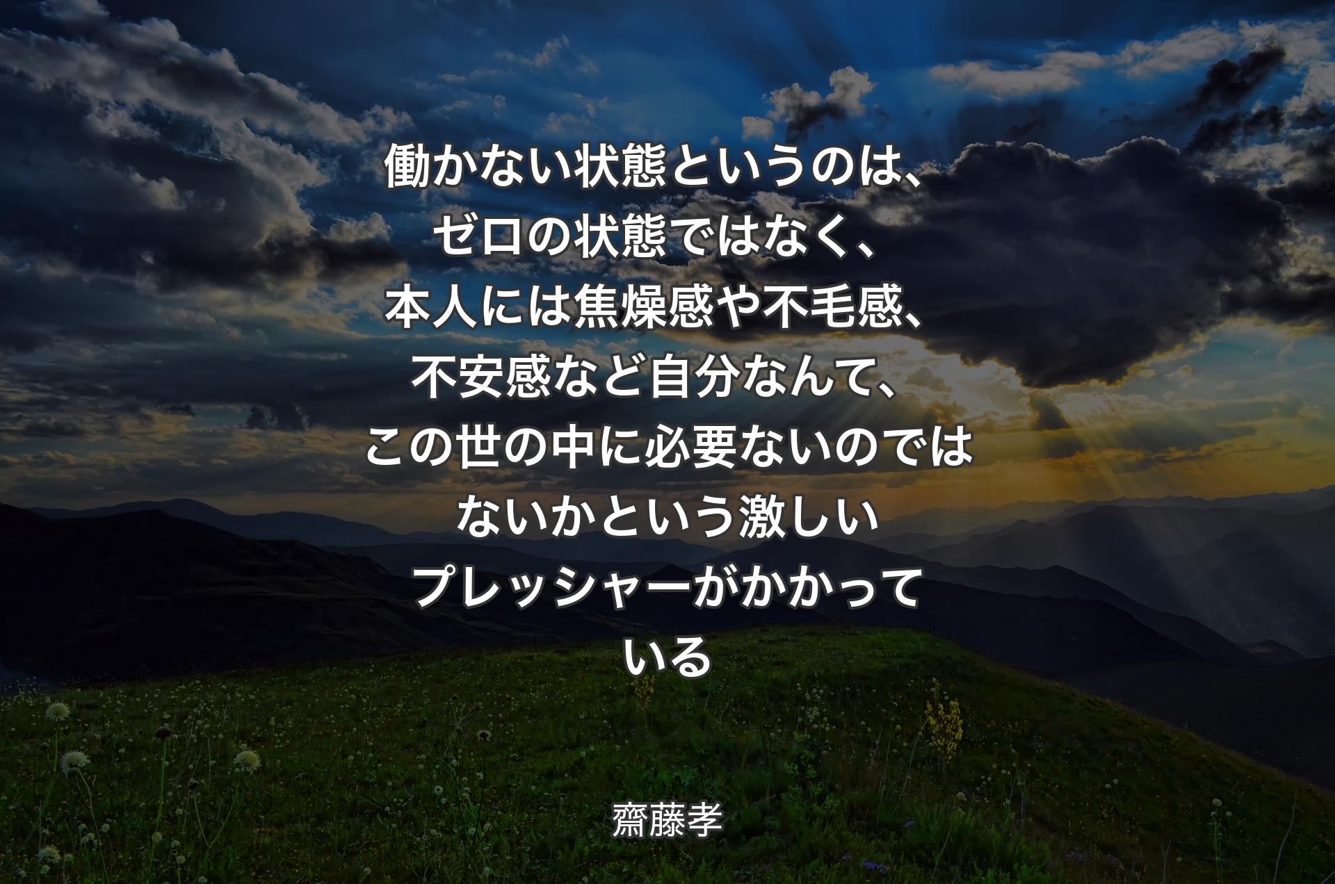 働かない状態というのは、ゼロの状態ではなく、本人には焦燥感や不毛感、不安感など自分なんて、この世の中に必要ないのではないかという激しいプレッシャーがかかっている - 齋藤孝