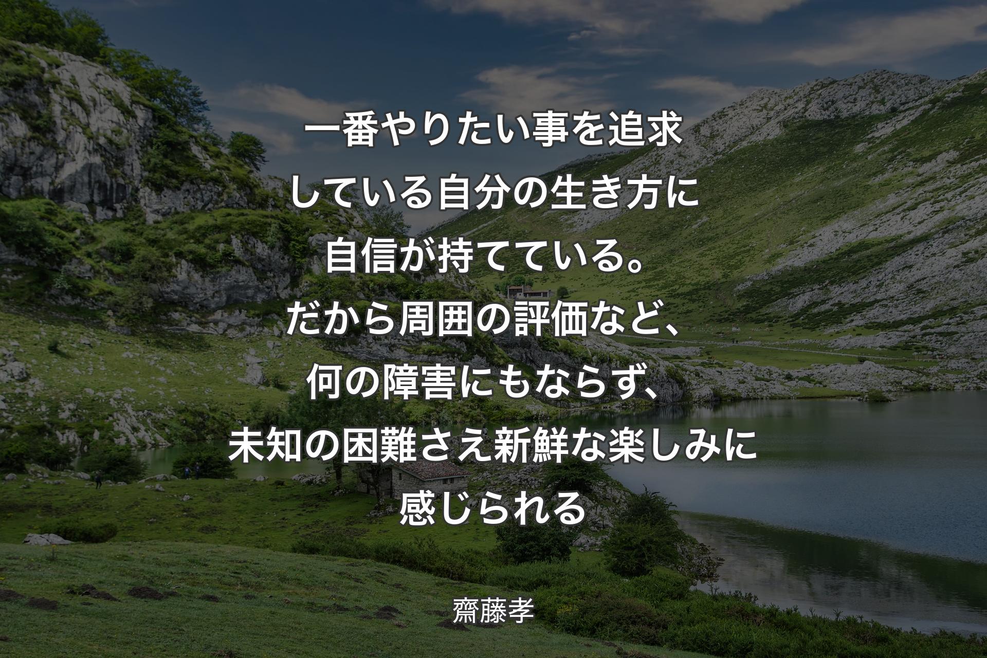 一番やりたい事を追求している自分の生き方に自信が持てている。だから周囲の評価など、何の障害にもならず、未知の困難さえ新鮮な楽しみに感じられる - 齋藤孝