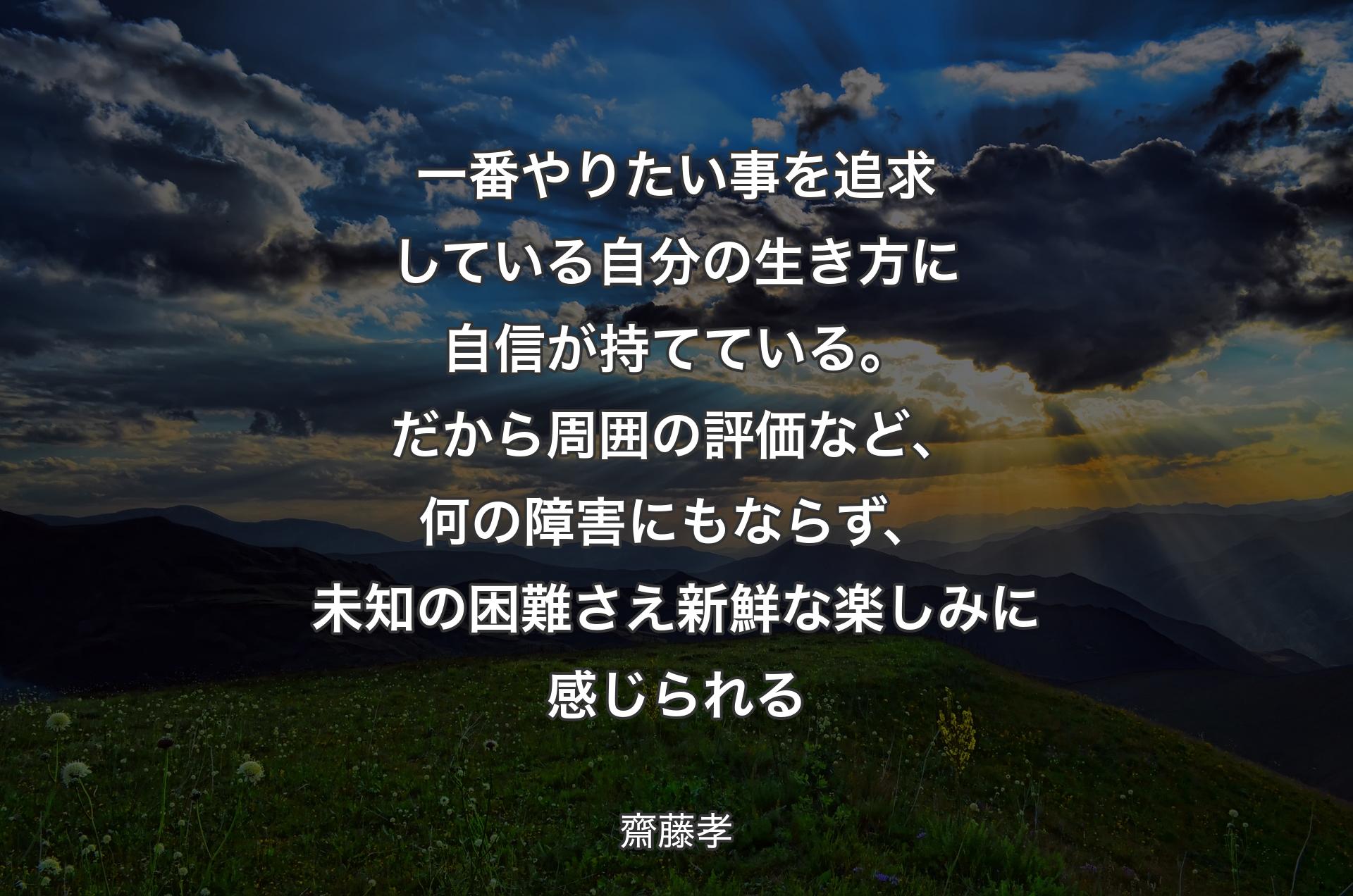 一番やりたい事を追求している自分の生き方に自信が持てている。だから周囲の評価など、何の障害にもならず、未知の困難さえ新鮮な楽しみに感じられる - 齋藤孝