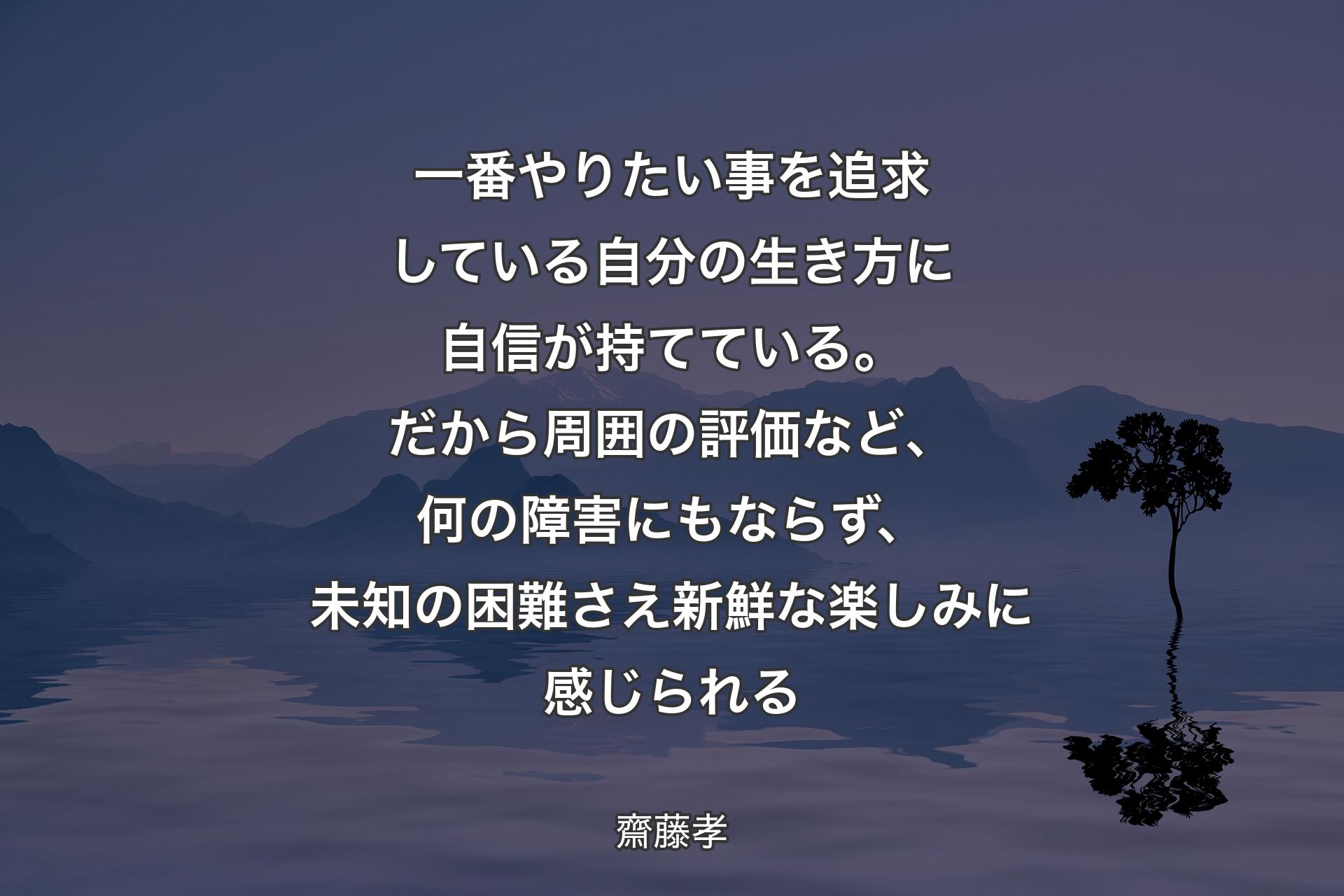 【背景4】一番やりたい事を追求している自分の生き方に自信が持てている。だから周囲の評価など、何の障害にもならず、未知の困難さえ新鮮な楽しみに感じられる - 齋藤孝