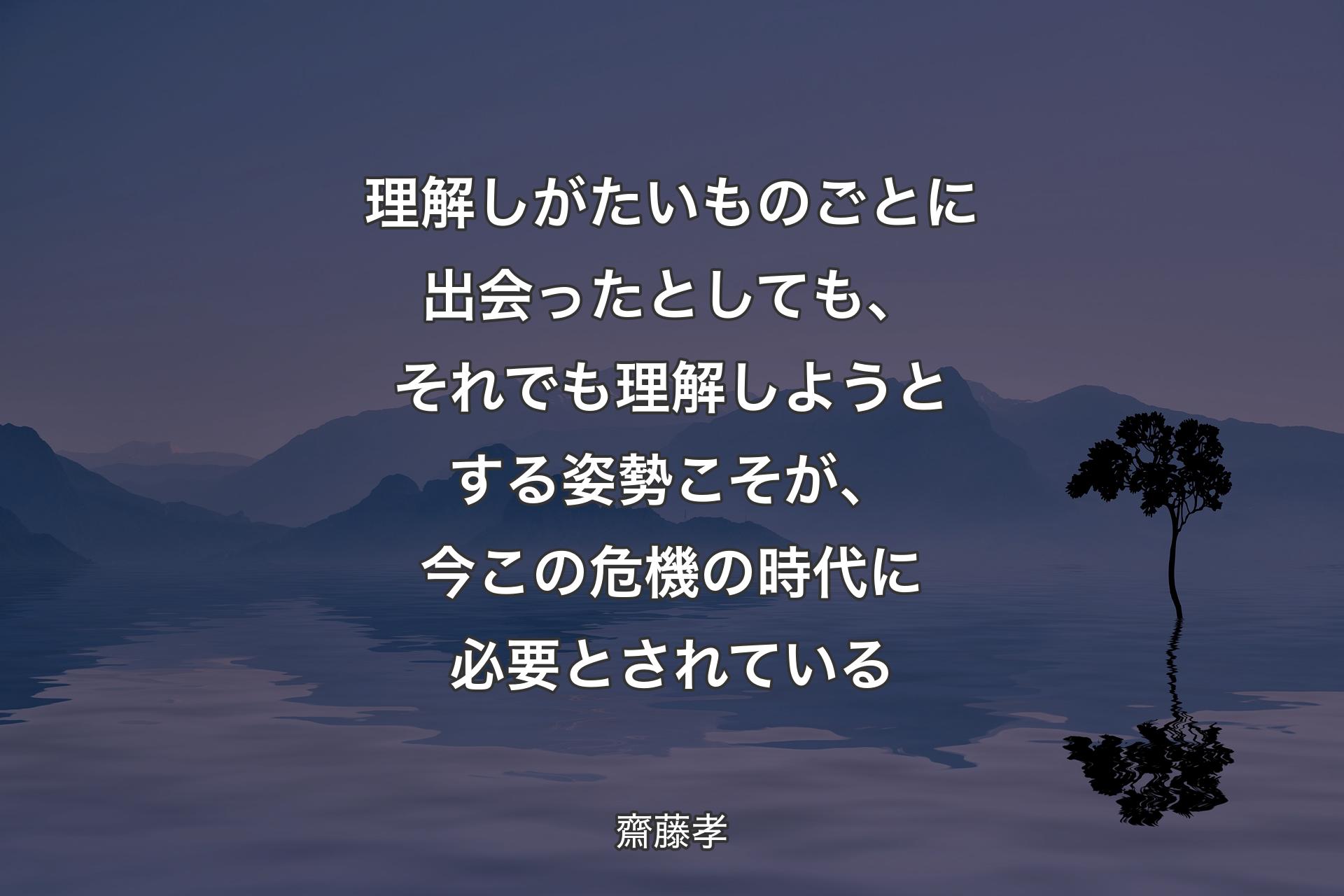 理解しがたいものごとに出会ったとしても、それでも理解しようとする姿勢こそが、今この危機の時代に必要とされている - 齋藤孝