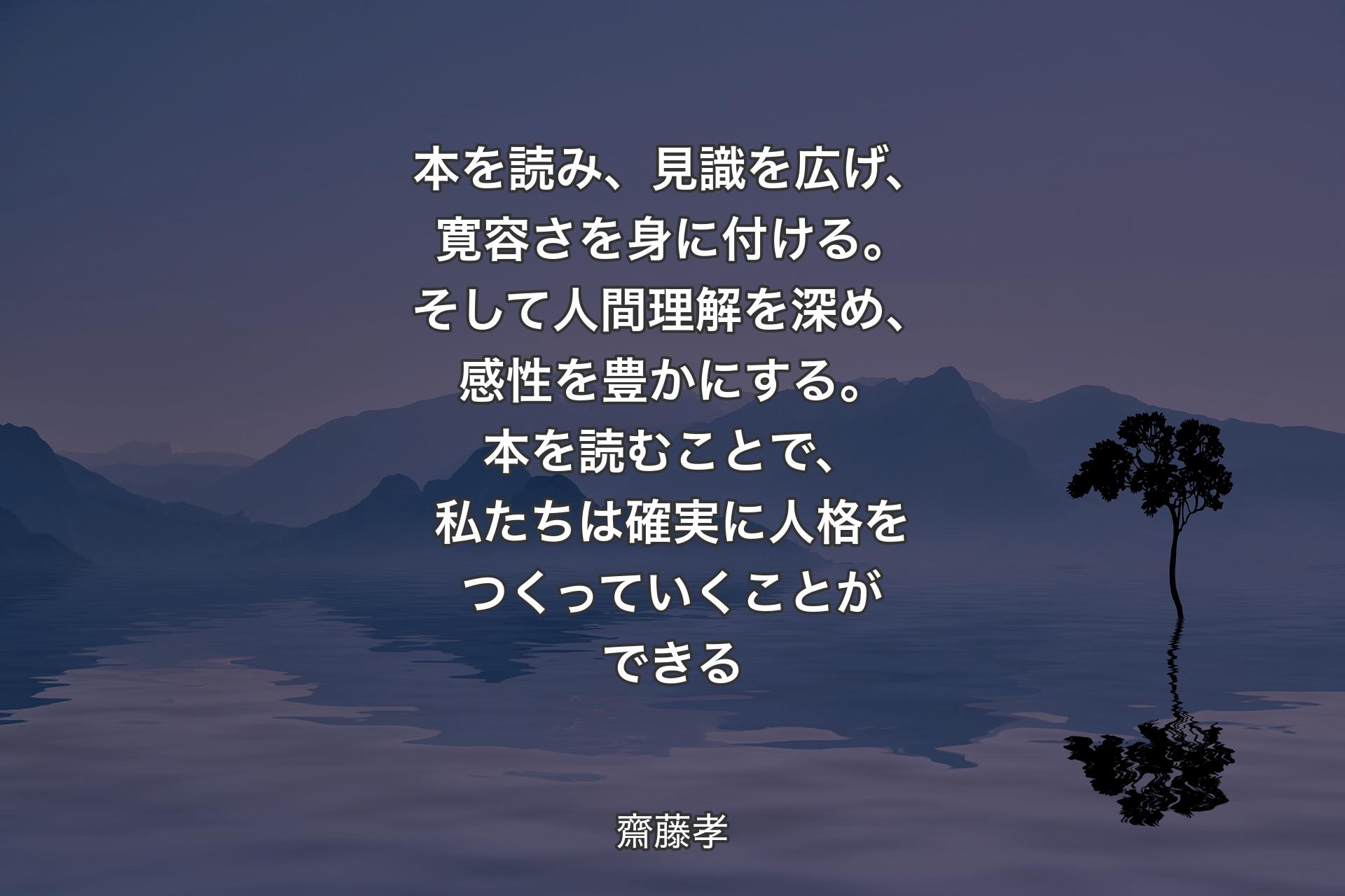 【背景4】本を読み、見識を広げ、寛容さを身に付ける。そして人間理解を深め、感性を豊かにする。本を読むことで、私たちは確実に人格をつくっていくことができる - 齋藤孝