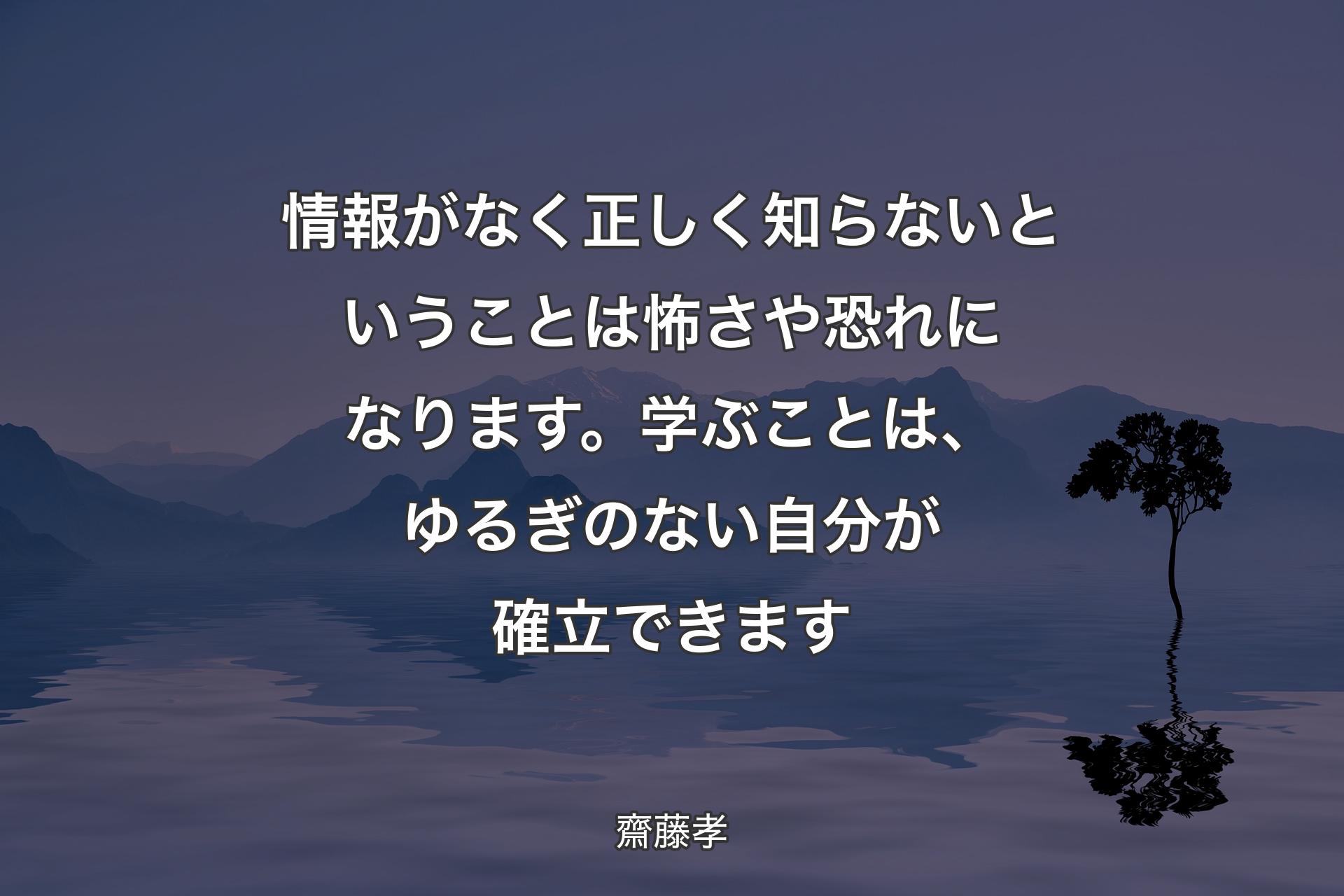 【背景4】情報がなく正しく知らないということは怖さや恐れになります。学ぶことは、ゆるぎのない自分が確立できます - 齋藤孝