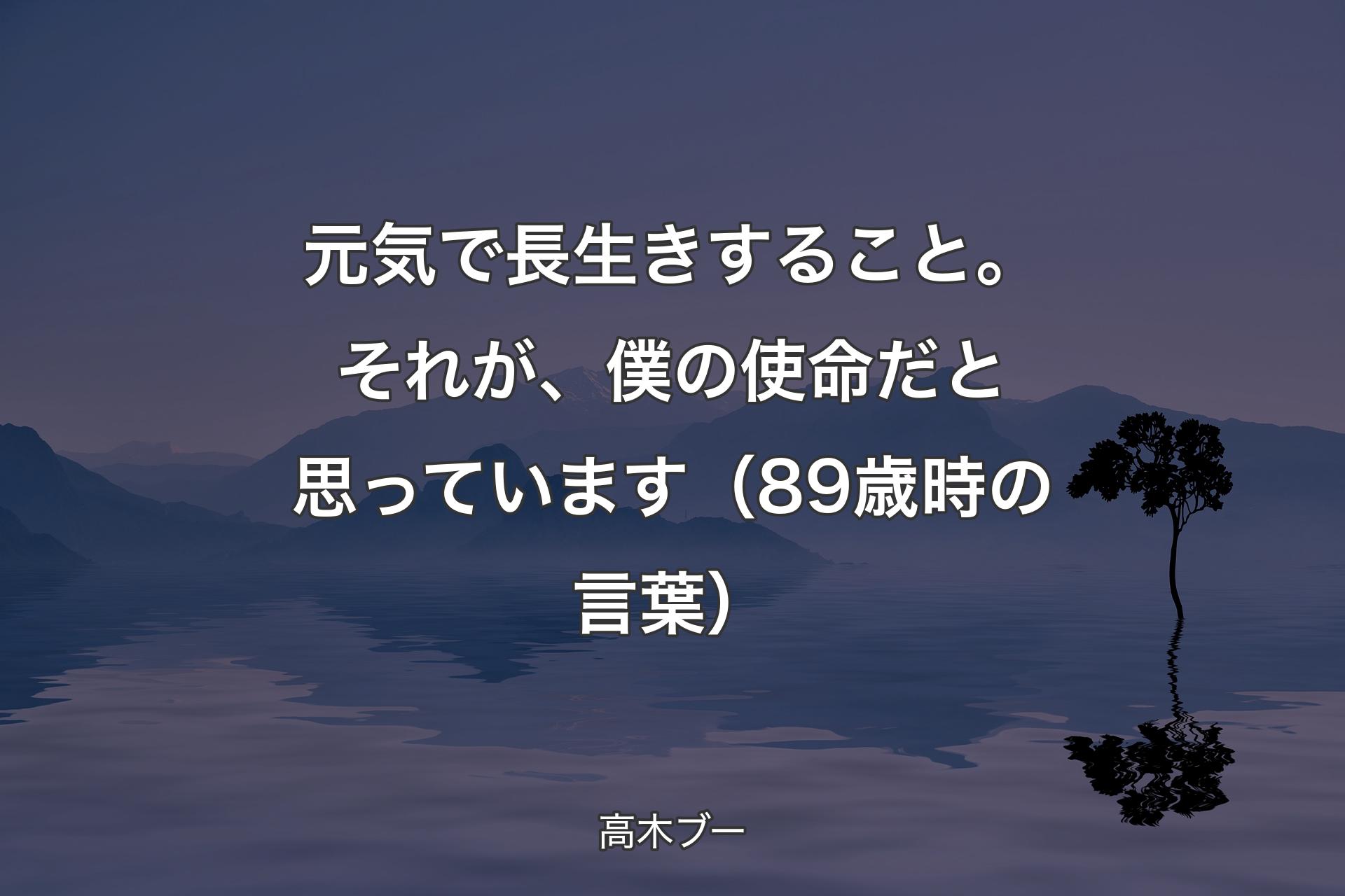 【背景4】元気で長生きすること。それが、僕の使命だと思っています（89歳時の言葉） - 高木ブー