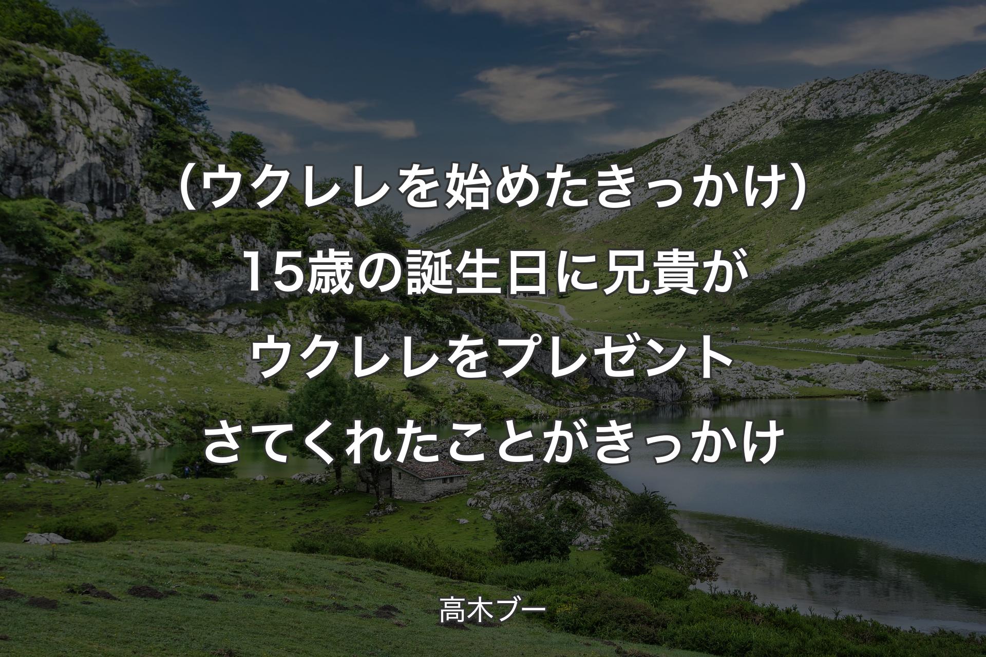 【背景1】（ウクレレを始めたきっかけ）15歳の誕生日に兄貴がウクレレをプレゼントさてくれたことがきっかけ - 高木ブー