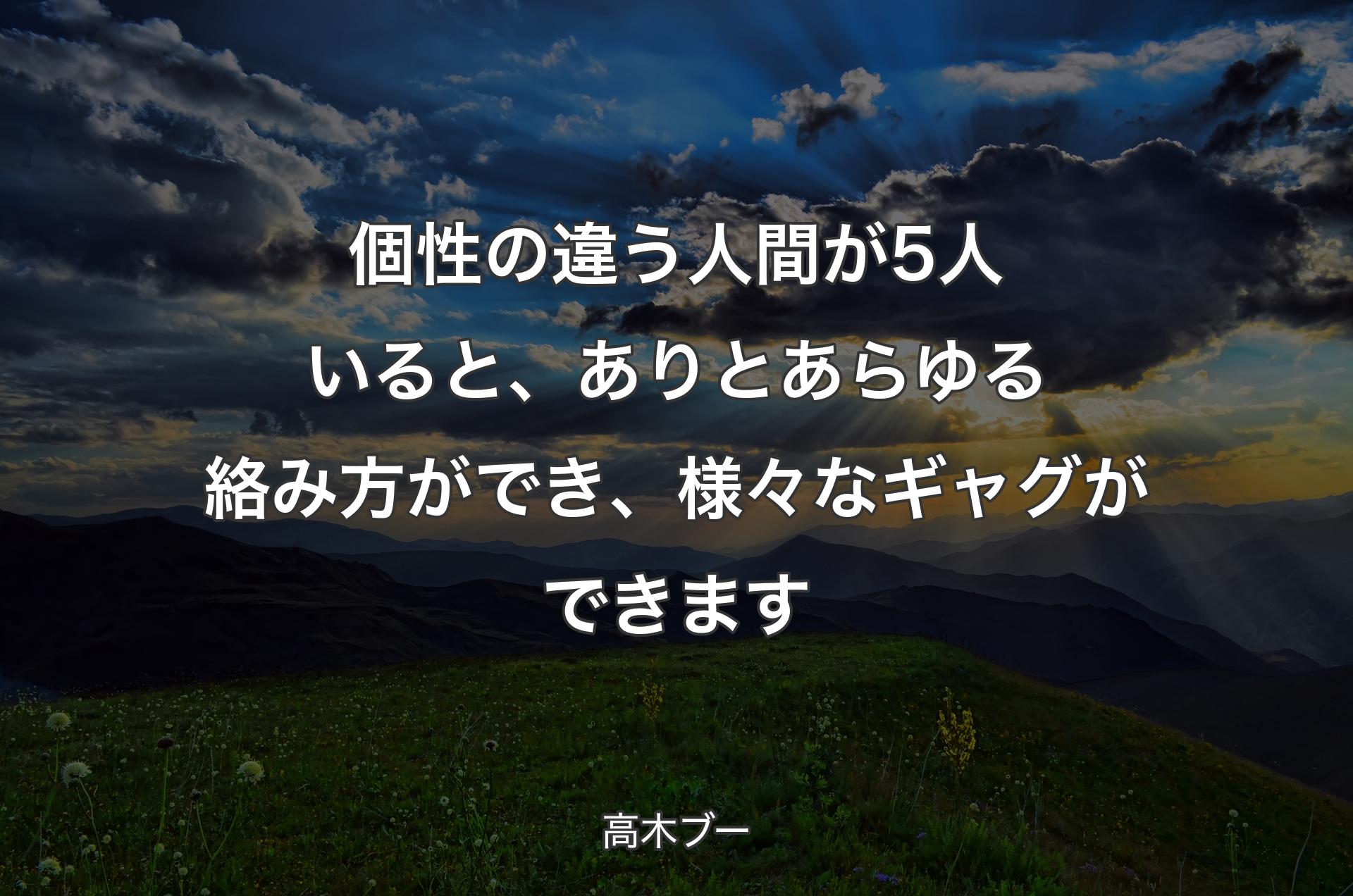 個性の違う人間が5人いると、ありとあらゆる絡み方ができ、様々なギャグができます - 高木ブー