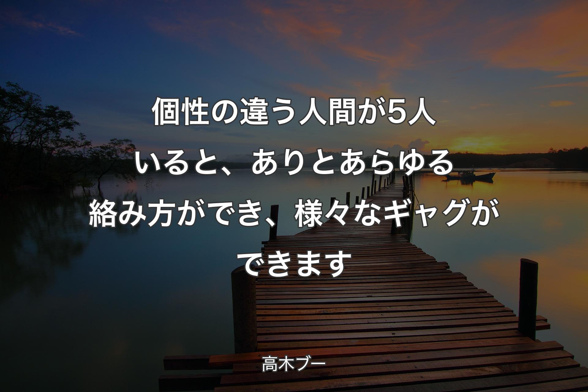 個性の違う人間が5人いると、ありとあらゆる絡み方ができ、様々なギャグができます - 高木ブー