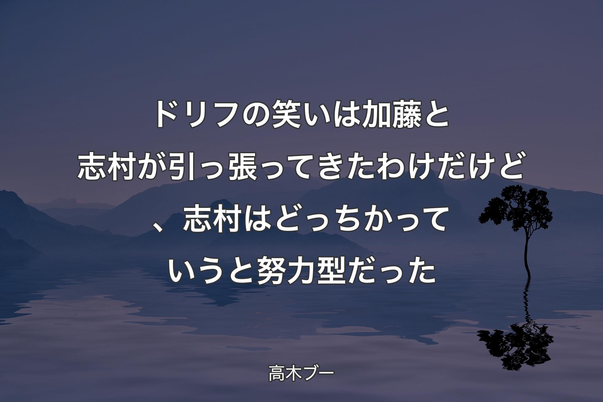 ドリフの笑いは加藤と志村が引っ張ってきたわけだけど、志村はどっちかっていうと努力型だった - 高木ブー