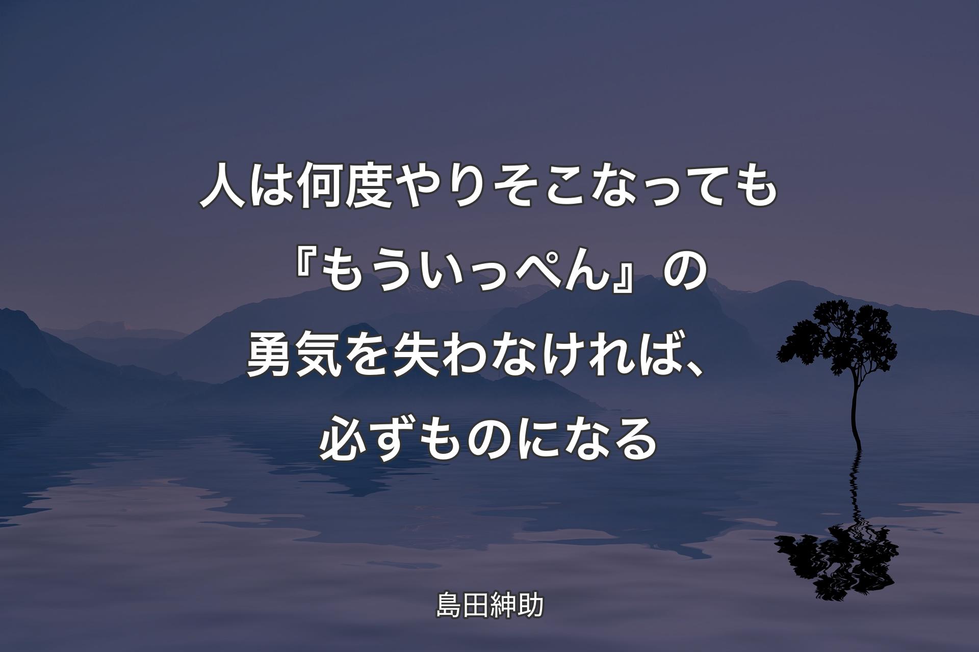 【背景4】人は何度やりそこなっても『もういっぺん』の勇気を失わなければ、必ずものになる - 島田紳助