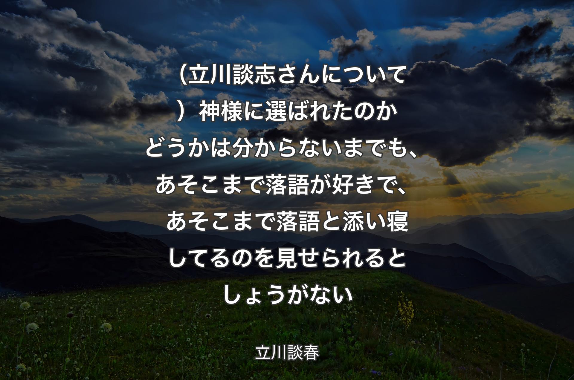 （立川談志さんについて）神様に選ばれたのかどうかは分からないまでも、あそこまで落語が好きで、あそこまで落語と添い寝してるのを見せられるとしょうがない - 立川談春