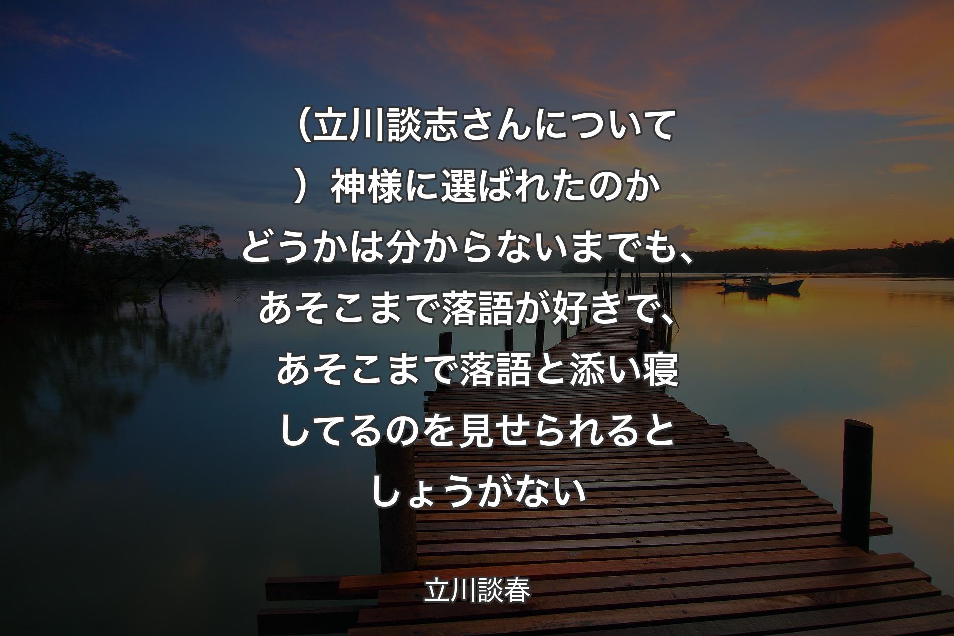 【背景3】（立川談志さんについて）神様に選ばれたのかどうかは分からないまでも、あそこまで落語が好きで、あそこまで落語と添い寝してるのを見せられるとしょうがない - 立川談春