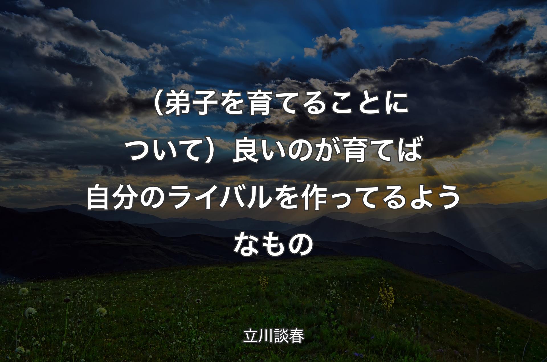 （弟子を育てることについて）良いのが育てば自分のライバルを作ってるようなもの - 立川談春