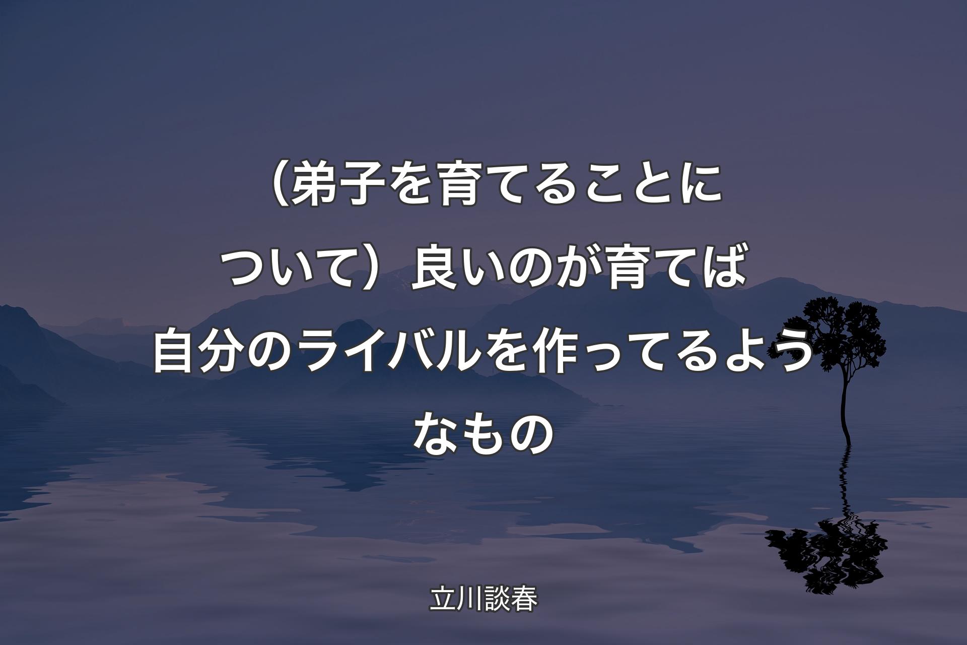 【背景4】（弟子を育てることについて）良いのが育てば自分のライバルを作ってるようなもの - 立川談春