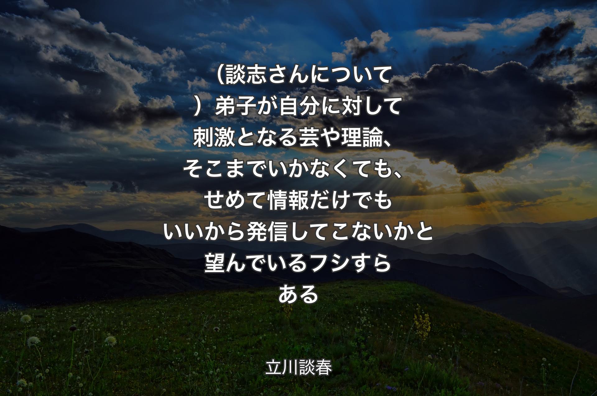 （談志さんについて）弟子が自分に対して刺激となる芸や理論、そこまでいかなくても、せめて情報だけでもいいから発信してこないかと望んでいるフシすらある - 立川談春