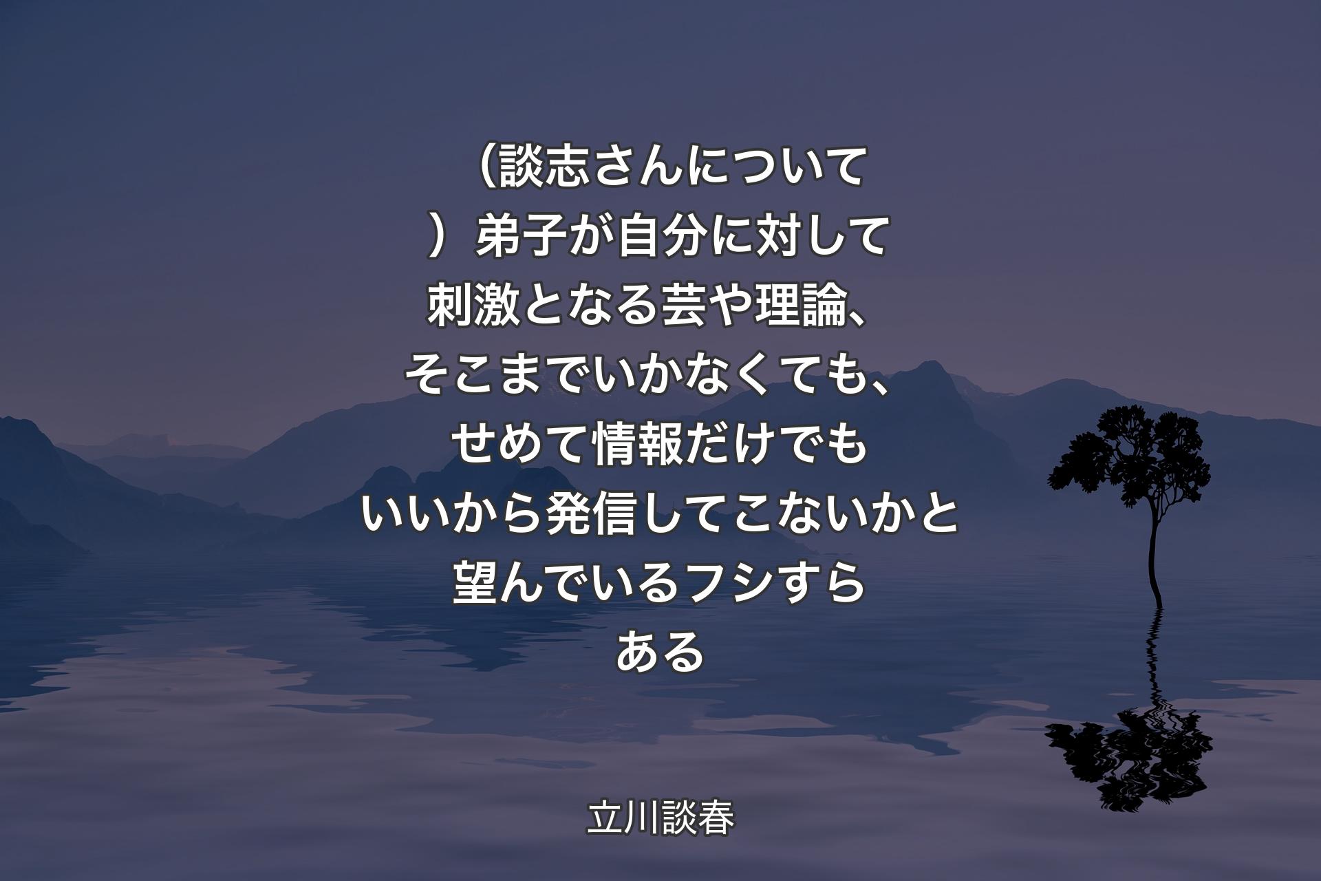 （談志さんについて）弟子が自分に対して刺激となる芸や理論、そこまでいかなくても、せめて情報だけでもいいから発信してこないかと望んでいるフシすらある - 立川談春