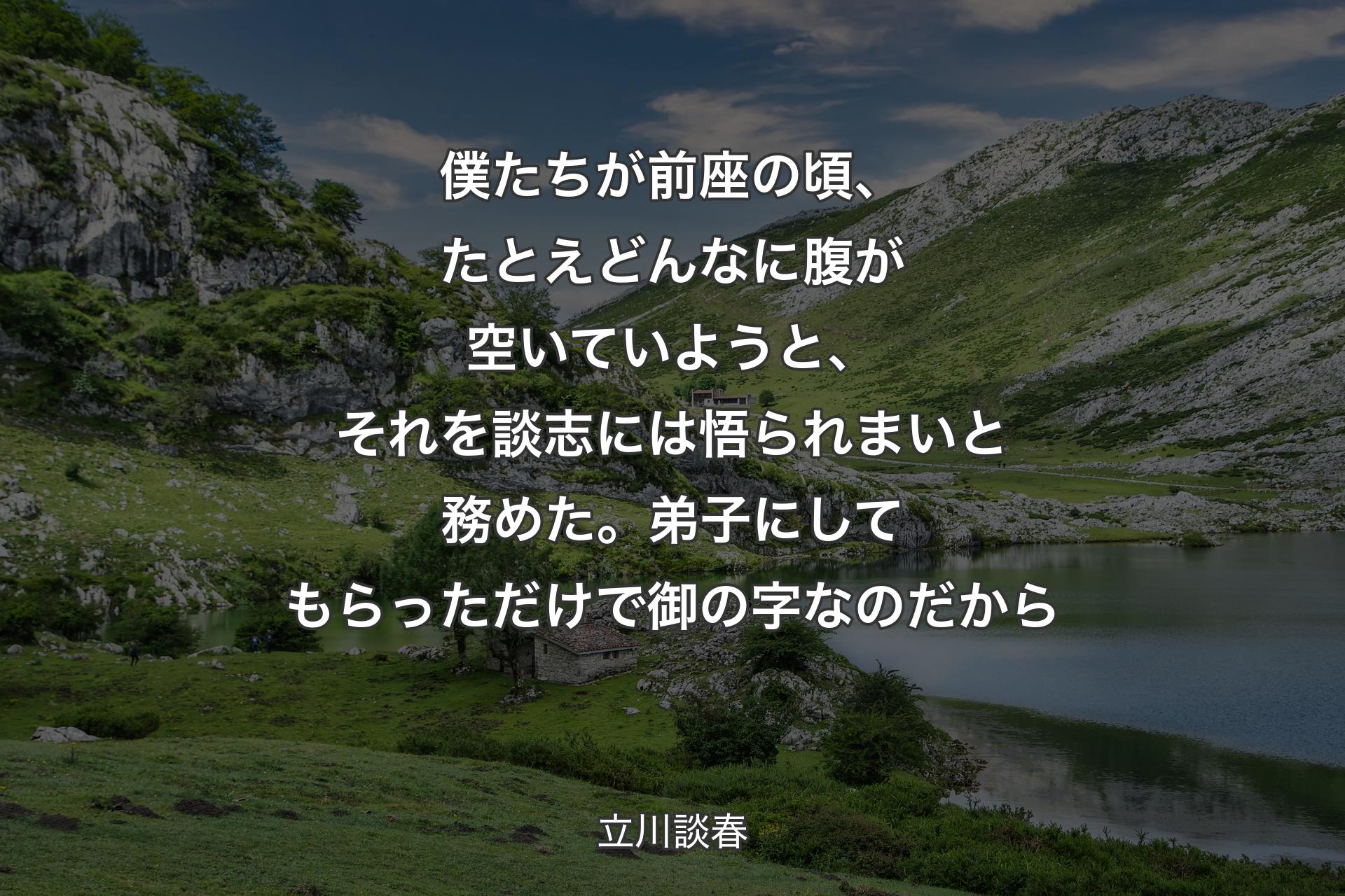 僕たちが前座の頃、たとえどんなに腹が空いていようと、それを談志には悟られまいと務めた。弟子にしてもらっただけで御の字なのだから - 立川談春