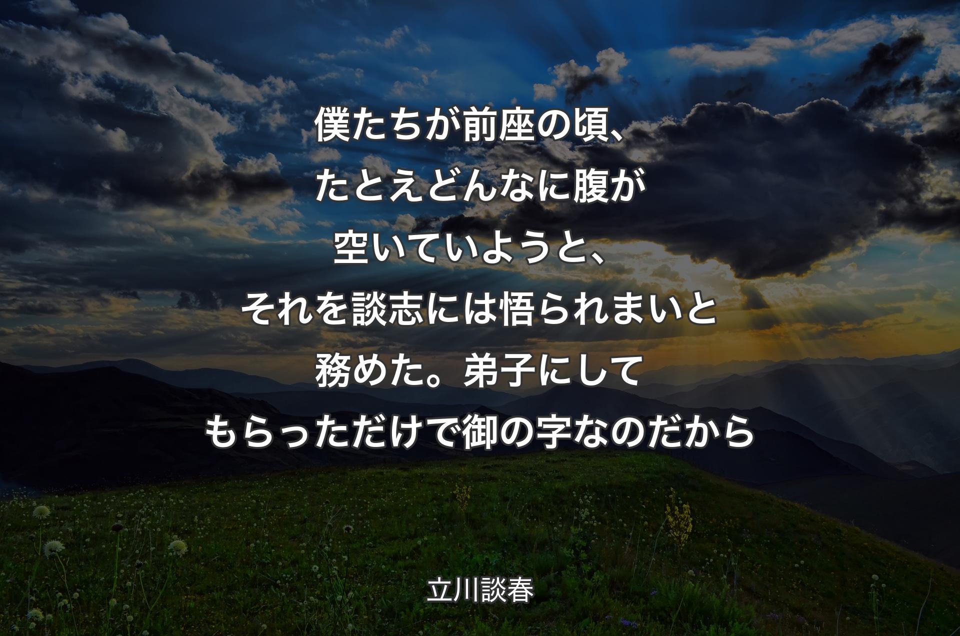 僕たちが前座の頃、たとえどんなに腹が空いていようと、それを談志には悟られまいと務めた。弟子にしてもらっただけで御の字なのだから - 立川談春