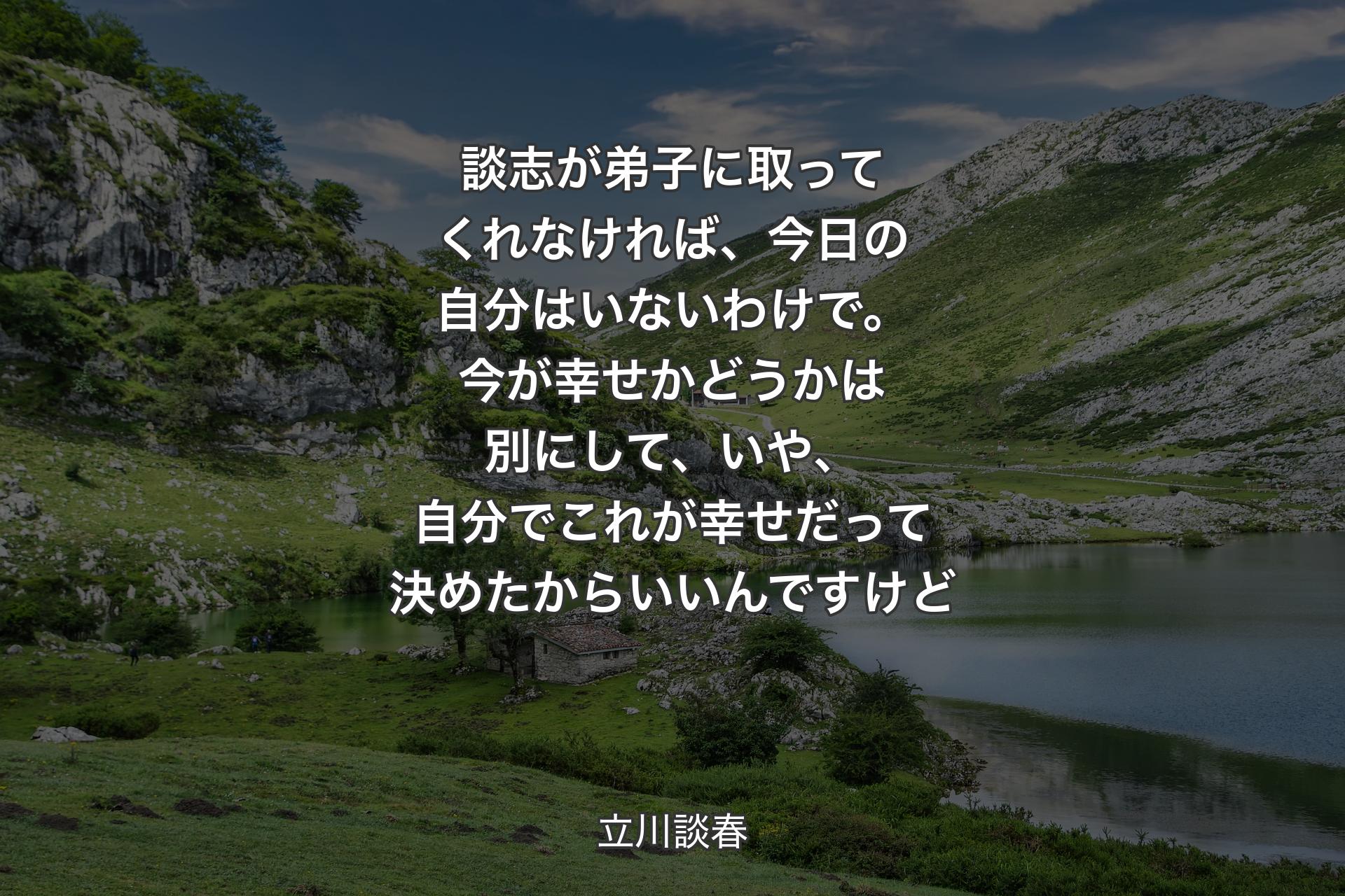 談志が弟子に取ってくれなければ、今日の自分はいないわけで。今が幸せかどうかは別にして、いや、自分でこれが幸せだって決めたからいいんですけど - 立川談春