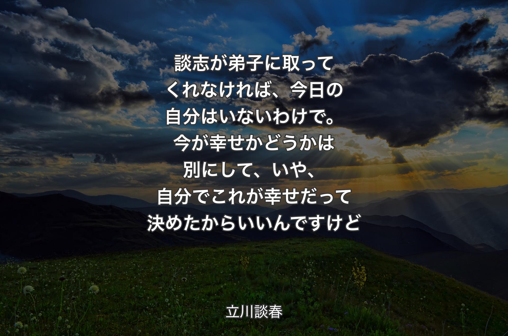 談志が弟子に取ってくれなければ、今日の自分はいないわけで。今が幸せかどうかは別にして、いや、自分でこれが幸せだって決めたからいいんですけど - 立川談春