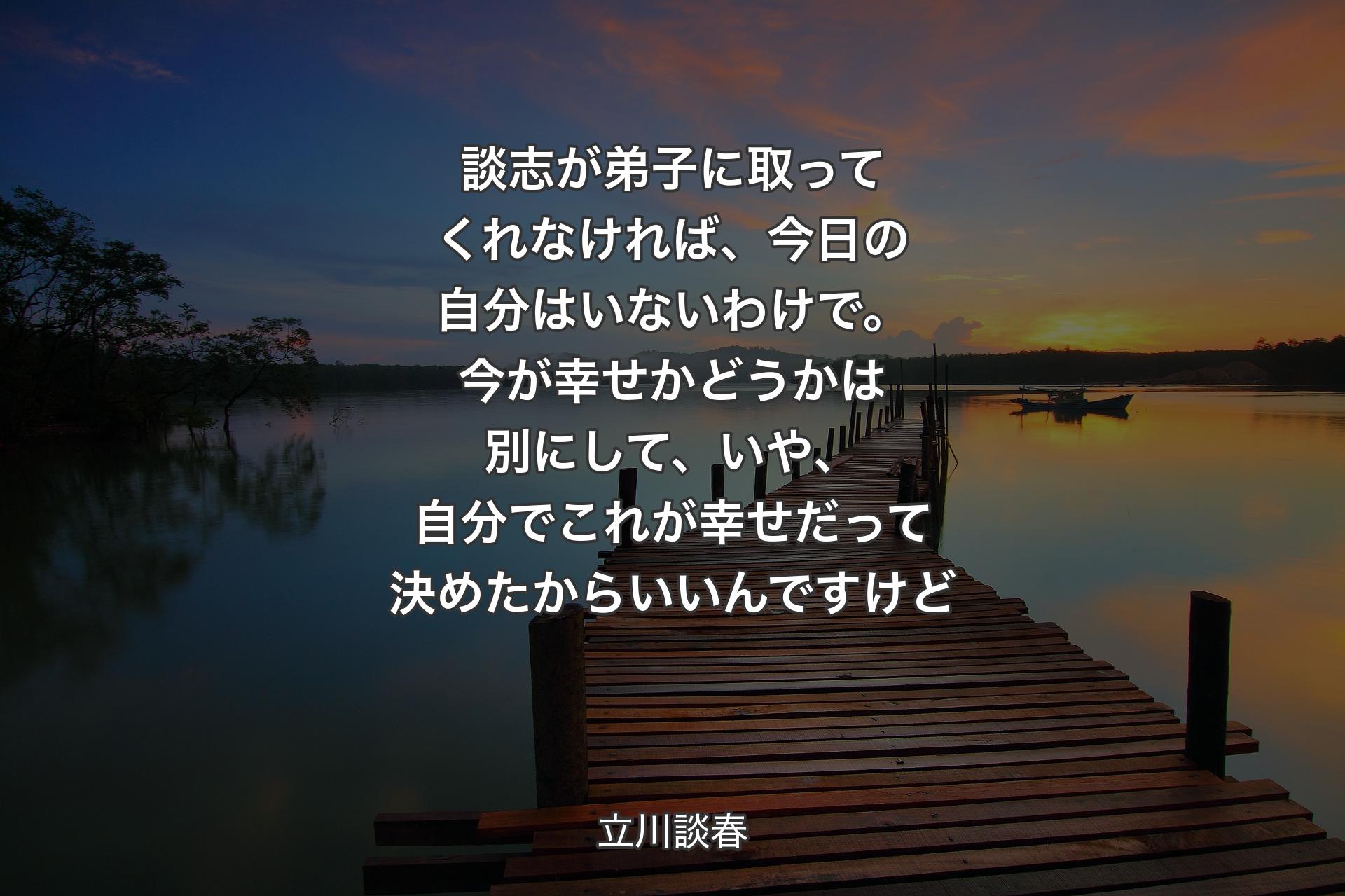 談志が弟子に取ってくれなければ、今日の自分はいないわけで。今が幸せかどうかは別にして、いや、自分でこれが幸せだって決めたからいいんですけど - 立川談春