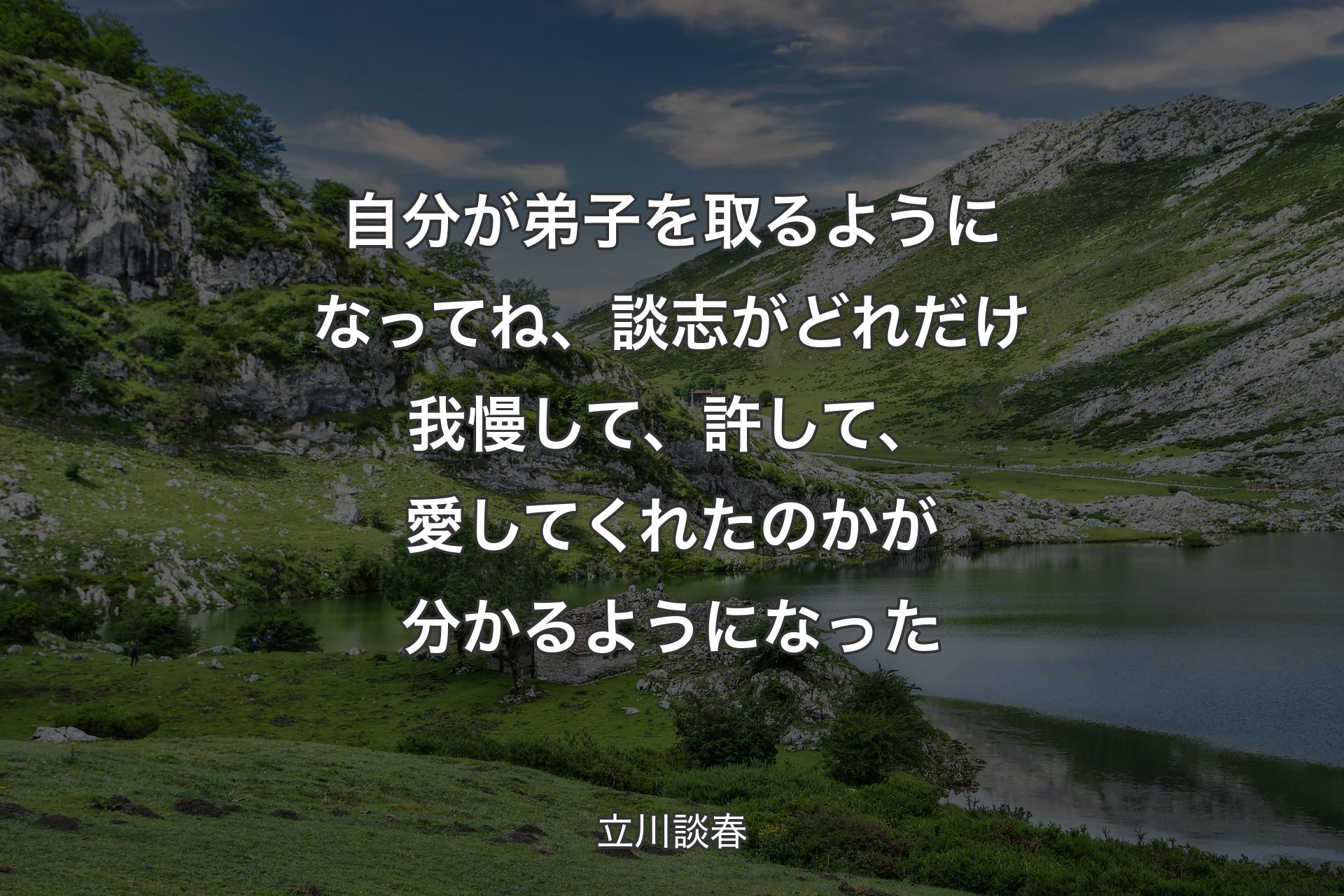 自分が弟子を取るようになってね、談志がどれだけ我慢して、許して、愛してくれたのかが分かるようになった - 立川談春